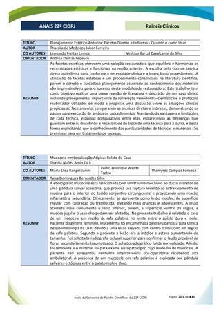 Anais do Concurso de Painéis Científicos do 22º CIORJ Página 201 de 431
ANAIS 22º CIORJ
ANAIS 22º CIORJ Painéis Clínicos
TÍTULO Planejamento Estético Anterior: Facetas Diretas e Indiretas - Quando e como Usar.
AUTOR Tharcila de Medeiros Jabor Ferreira
CO AUTORES Leonardo Freitas Lemos Vinícius Barçal Cavalcante da Silva
ORIENTADOR Andréa Damas Tedesco
RESUMO
As facetas estéticas oferecem uma solução restauradora que equilibra e harmoniza as
necessidades estéticas e funcionais na região anterior. A escolha pelo tipo de técnica
direta ou indireta varia conforme a necessidade clínica e a intenção do procedimento. A
utilização de facetas estéticas é um procedimento consolidado na literatura científica,
porém o correto e cuidadoso planejamento associado ao conhecimento dos materiais
são imprescindíveis para o sucesso desta modalidade restauradora. Este trabalho tem
como objetivo realizar uma breve revisão de literatura e descrição de um caso clínico
incluindo planejamento, importância da correlação Periodontia–DentÍstica e o protocolo
reabilitador utilizado, de modo a propiciar uma discussão sobre as situações clínicas
propícias ao facetamento, comparando as técnicas diretas e indiretas, demonstrando os
passos para execução de ambos os procedimentos. Atentando às vantagens e limitações
de cada técnica, expondo comparativos entre elas, esclarecendo as diferenças que
guardam entre si, discutindo a necessidade de troca de uma técnica pela a outra, e desta
forma explicitando que o conhecimento das particularidades de técnicas e materiais são
premissas para um tratamento de sucesso.
TÍTULO Mucocele em Localização Atípica: Relato de Caso
AUTOR Thaylla Nuñez Amin Dick
CO AUTORES Maria Elisa Rangel Janini
Pedro Henrique Wentz
Tretto
Thamyres Campos Fonseca
ORIENTADOR Taisa Domingues Bernardes Silva
RESUMO
A etiologia do mucocele está relacionada com um trauma mecânico ao ducto excretor de
uma glândula salivar acessória, que provoca sua ruptura levando ao extravasamento de
mucina para o interior do tecido conjuntivo circunjacente e provocando uma reação
inflamatória secundária. Clinicamente, se apresenta como lesão indolor, de superfície
regular com coloração ou translúcida, afetando mais crianças e adolescentes. A lesão
acomete mais comumente o lábio inferior, porém, a superfície ventral da língua, a
mucosa jugal e o assoalho podem ser afetados. No presente trabalho é relatado o caso
de um mucocele em região de rafe palatina no limite entre o palato duro e mole.
Paciente do gênero feminino, leucoderma foi encaminhada pelo seu dentista para Clínica
de Estomatologia da UFRJ devido a uma lesão elevada com centro translúcido em região
de rafe palatina. Segundo a paciente a lesão era a indolor e estava aumentando de
tamanho. Foi solicitada radiografia oclusal superior para confirmar o laudo provável de
Torus secundariamente traumatizado. O achado radiográfico foi de normalidade. A lesão
foi removida e o material foi para exame histopatológico cujo laudo foi de mucocele. A
paciente não apresentou nenhuma intercorrência pós-operatória recebendo alta
ambulatorial. A presença de um mucocele em rafe palatina é explicada por glândula
salivares ectópicas entre o palato mole e duro.
 