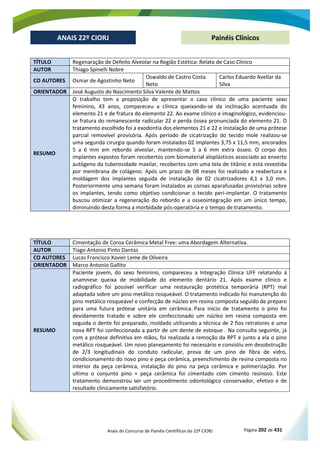 Anais do Concurso de Painéis Científicos do 22º CIORJ Página 202 de 431
ANAIS 22º CIORJ
ANAIS 22º CIORJ Painéis Clínicos
TÍTULO Regenaração de Defeito Alveolar na Região Estética: Relato de Caso Clínico
AUTOR Thiago Spinelli Nobre
CO AUTORES Osmar de Agostinho Neto
Oswaldo de Castro Costa
Neto
Carlos Eduardo Avellar da
Silva
ORIENTADOR José Augusto do Nascimento Silva Valente de Mattos
RESUMO
O trabalho tem a proposição de apresentar o caso clínico de uma paciente sexo
feminino, 43 anos, compareceu a clínica queixando-se da inclinação acentuada do
elemento 21 e de fratura do elemento 22. Ao exame clínico e imaginológico, evidenciou-
se fratura do remanescente radicular 22 e perda óssea pronunciada do elemento 21. O
tratamento escolhido foi a exodontia dos elementos 21 e 22 e instalação de uma prótese
parcial removível provisória. Após período de cicatrização do tecido mole realizou-se
uma segunda cirurgia quando foram instalados 02 implantes 3,75 x 11,5 mm, ancorados
5 a 6 mm em rebordo alveolar, mantendo-se 5 a 6 mm extra ósseo. O corpo dos
implantes expostos foram recobertos com biomaterial aloplásticos associado ao enxerto
autógeno da tuberosidade maxilar, recobertos com uma tela de titânio e está revestida
por membrana de colágeno. Após um prazo de 08 meses foi realizado a reabertura e
moldagem dos implantes seguida de instalação de 02 cicatrizadores 4,1 x 3,0 mm.
Posteriormente uma semana foram instalados as coroas aparafusadas provisórias sobre
os implantes, tendo como objetivo condicionar o tecido peri-implantar. O tratamento
buscou otimizar a regeneração do rebordo e a osseointegração em um único tempo,
diminuindo desta forma a morbidade pós-operatória e o tempo de tratamento.
TÍTULO Cimentação de Coroa Cerâmica Metal Free: uma Abordagem Alternativa.
AUTOR Tiago Antonio Pinto Dantas
CO AUTORES Lucas Francisco Xavier Leme de Oliveira
ORIENTADOR Marco Antonio Gallito
RESUMO
Paciente jovem, do sexo feminino, compareceu a Integração Clinica UFF relatando á
anamnese queixa de mobilidade do elemento dentário 21. Após exame clínico e
radiográfico foi possível verificar uma restauração protética temporária (RPT) mal
adaptada sobre um pino metálico rosqueável. O tratamento indicado foi manutenção do
pino metálico rosqueável e confecção de núcleo em resina composta seguido de preparo
para uma futura prótese unitária em cerâmica. Para início de tratamento o pino foi
devidamente tratado e sobre ele confeccionado um núcleo em resina composta em
seguida o dente foi preparado, moldado utilizando a técnica de 2 fios retratores e uma
nova RPT foi confeccionada a partir de um dente de estoque . Na consulta seguinte, já
com a prótese definitiva em mãos, foi realizada a remoção da RPT e junto a ela o pino
metálico rosqueável. Um novo planejamento foi necessário e consistiu em desobstrução
de 2/3 longitudinais do conduto radicular, prova de um pino de fibra de vidro,
condicionamento do novo pino e peça cerâmica, preenchimento de resina composta no
interior da peça cerâmica, instalação do pino na peça cerâmica e polimerização. Por
ultimo o conjunto pino + peça cerâmica foi cimentado com cimento resinoso. Este
tratamento demonstrou ser um procedimento odontológico conservador, efetivo e de
resultado clinicamente satisfatório.
 