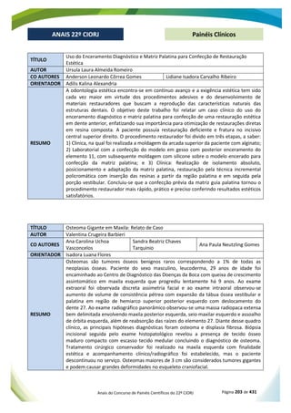 Anais do Concurso de Painéis Científicos do 22º CIORJ Página 203 de 431
ANAIS 22º CIORJ
ANAIS 22º CIORJ Painéis Clínicos
TÍTULO
Uso do Enceramento Diagnóstico e Matriz Palatina para Confecção de Restauração
Estética
AUTOR Ursula Laura Almeida Romeiro
CO AUTORES Anderson Leonardo Côrrea Gomes Lidiane Isadora Carvalho Ribeiro
ORIENTADOR Adilis Kalina Alexandria
RESUMO
A odontologia estética encontra-se em contínuo avanço e a exigência estética tem sido
cada vez maior em virtude dos procedimentos adesivos e do desenvolvimento de
materiais restauradores que buscam a reprodução das características naturais das
estruturas dentais. O objetivo deste trabalho foi relatar um caso clínico do uso do
enceramento diagnóstico e matriz palatina para confecção de uma restauração estética
em dente anterior, enfatizando sua importância para otimização de restaurações diretas
em resina composta. A paciente possuía restauração deficiente e fratura no incisivo
central superior direito. O procedimento restaurador foi divido em três etapas, a saber:
1) Clinica, na qual foi realizada a moldagem da arcada superior da paciente com alginato;
2) Laboratorial com a confecção do modelo em gesso com posterior enceramento do
elemento 11, com subsequente moldagem com silicone sobre o modelo encerado para
confecção da matriz palatina; e 3) Clínica: Realização de isolamento absoluto,
posicionamento e adaptação da matriz palatina, restauração pela técnica incremental
policromática com inserção das resinas a partir da região palatina e em seguida pela
porção vestibular. Concluiu-se que a confecção prévia da matriz guia palatina tornou o
procedimento restaurador mais rápido, prático e preciso conferindo resultados estéticos
satisfatórios.
TÍTULO Osteoma Gigante em Maxila: Relato de Caso
AUTOR Valentina Crugeira Barbieri
CO AUTORES
Ana Carolina Uchoa
Vasconcelos
Sandra Beatriz Chaves
Tarquinio
Ana Paula Neutzling Gomes
ORIENTADOR Isadora Luana Flores
RESUMO
Osteomas são tumores ósseos benignos raros correspondendo a 1% de todas as
neoplasias ósseas. Paciente do sexo masculino, leucoderma, 29 anos de idade foi
encaminhado ao Centro de Diagnóstico das Doenças da Boca com queixa de crescimento
assintomático em maxila esquerda que progrediu lentamente há 9 anos. Ao exame
extraoral foi observada discreta assimetria facial e ao exame intraoral observou-se
aumento de volume de consistência pétrea com expansão da tábua óssea vestibular e
palatina em região de hemiarco superior posterior esquerdo com deslocamento do
dente 27. Ao exame radiográfico panorâmico observou-se uma massa radiopaca extensa
bem delimitada envolvendo maxila posterior esquerda, seio maxilar esquerdo e assoalho
de órbita esquerda, além de reabsorção das raízes do elemento 27. Diante desse quadro
clínico, as principais hipóteses diagnósticas foram osteoma e displasia fibrosa. Biópsia
incisional seguida pelo exame histopatológico revelou a presença de tecido ósseo
maduro compacto com escasso tecido medular concluindo o diagnóstico de osteoma.
Tratamento cirúrgico conservador foi realizado na maxila esquerda com finalidade
estética e acompanhamento clínico/radiográfico foi estabelecido, mas o paciente
descontinuou no serviço. Osteomas maiores de 3 cm são considerados tumores gigantes
e podem causar grandes deformidades no esqueleto craniofacial.
 