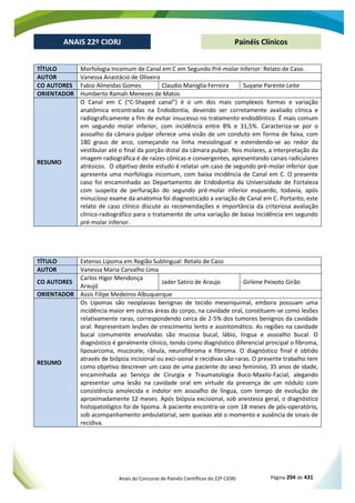 Anais do Concurso de Painéis Científicos do 22º CIORJ Página 204 de 431
ANAIS 22º CIORJ
ANAIS 22º CIORJ Painéis Clínicos
TÍTULO Morfologia Incomum de Canal em C em Segundo Pré-molar Inferior: Relato de Caso.
AUTOR Vanessa Anastácio de Oliveira
CO AUTORES Fabio Almeidas Gomes Claudio Maniglia Ferreira Suyane Parente Leite
ORIENTADOR Humberto Ramah Menezes de Matos
RESUMO
O Canal em C (“C-Shaped canal”) é o um dos mais complexos formas e variação
anatômica encontradas na Endodontia, devendo ser corretamente avaliado clínica e
radiograficamente a fim de evitar insucesso no tratamento endodôntico. É mais comum
em segundo molar inferior, com incidência entre 8% e 31,5%. Caracteriza-se por o
assoalho da câmara pulpar oferece uma visão de um conduto em forma de faixa, com
180 graus de arco, começando na linha mesiolingual e estendendo-se ao redor da
vestibular até o final da porção distal da câmara pulpar. Nos molares, a interpretação da
imagem radiográfica é de raízes cônicas e convergentes, apresentando canais radiculares
atrésicos. O objetivo deste estudo é relatar um caso de segundo pré-molar inferior que
apresenta uma morfologia incomum, com baixa incidência de Canal em C. O presente
caso foi encaminhado ao Departamento de Endodontia da Universidade de Fortaleza
com suspeita de perfuração do segundo pré-molar inferior esquerdo, todavia, após
minucioso exame da anatomia foi diagnosticado a variação de Canal em C. Portanto, este
relato de caso clínico discute as recomendações e importância da criteriosa avaliação
clínico-radiográfico para o tratamento de uma variação de baixa incidência em segundo
pré-molar inferior.
TÍTULO Extenso Lipoma em Região Sublingual: Retalo de Caso
AUTOR Vanessa Maria Carvalho Lima
CO AUTORES
Carlos Higor Mendonça
Araujó
Jader Satiro de Araujo Girlene Peixoto Girão
ORIENTADOR Assis Filipe Medeiros Albuquerque
RESUMO
Os Lipomas são neoplasias benignas de tecido mesenquimal, embora possuam uma
incidência maior em outras áreas do corpo, na cavidade oral, constituem-se como lesões
relativamente raras, correspondendo cerca de 2-5% dos tumores benignos da cavidade
oral. Representam lesões de crescimento lento e assintomático. As regiões na cavidade
bucal comumente envolvidas são mucosa bucal, lábio, língua e assoalho bucal. O
diagnóstico é geralmente clínico, tendo como diagnóstico diferencial principal o fibroma,
liposarcoma, mucocele, rânula, neurofibroma e fibroma. O diagnóstico final é obtido
através de biópsia incisional ou exci-sional e recidivas são raras. O presente trabalho tem
como objetivo descrever um caso de uma paciente do sexo feminino, 35 anos de idade,
encaminhada ao Serviço de Cirurgia e Traumatologia Buco-Maxilo-Facial, alegando
apresentar uma lesão na cavidade oral em virtude da presença de um nódulo com
consistência amolecida e indolor em assoalho de língua, com tempo de evolução de
aproximadamente 12 meses. Após biópsia excisional, sob anestesia geral, o diagnóstico
histopatológico foi de lipoma. A paciente encontra-se com 18 meses de pós-operatório,
sob acompanhamento ambulatorial, sem queixas até o momento e ausência de sinais de
recidiva.
 