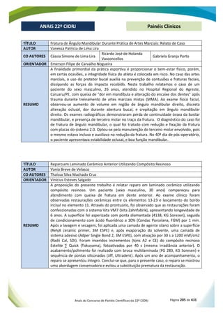 Anais do Concurso de Painéis Científicos do 22º CIORJ Página 205 de 431
ANAIS 22º CIORJ
ANAIS 22º CIORJ Painéis Clínicos
TÍTULO Fratura de Ângulo Mandibular Durante Prática de Artes Marciais: Relato de Caso
AUTOR Vanessa Patrícia de Lima Lira
CO AUTORES Cássia Simone de Lima Lira
Ricardo José de Holanda
Vasconcellos
Gabriela Granja Porto
ORIENTADOR Emerson Filipe de Carvalho Nogueira
RESUMO
A finalidade primordial da prática esportiva é proporcionar o bem-estar físico, porém,
em certas ocasiões, a integridade física do atleta é colocada em risco. No caso das artes
marciais, o uso do protetor bucal auxilia na prevenção de contusões e fraturas faciais,
dissipando as forças do impacto recebido. Neste trabalho relatamos o caso de um
paciente do sexo masculino, 26 anos, atendido no Hospital Regional do Agreste,
Caruaru/PE, com queixa de “dor em mandíbula e alteração do encaixe dos dentes” após
trauma durante treinamento de artes marciais mistas (MMA). Ao exame físico facial,
observou-se aumento de volume em região de ângulo mandibular direito, discreta
alteração oclusal, dor durante abertura bucal, e crepitação em ângulo mandibular
direito. Os exames radiográficos demonstraram perda de continuidade óssea da basilar
mandibular, e presença de terceiro molar no traço da fratura. O diagnóstico do caso foi
de fratura de ângulo mandibular, o qual foi tratado com redução e fixação da fratura
com placas do sistema 2.0. Optou-se pela manutenção do terceiro molar envolvido, pois
o mesmo estava incluso e auxiliava na redução da fratura. No 40º dia de pós-operatório,
o paciente apresentava estabilidade oclusal, e boa função mandibular.
TÍTULO Reparo em Laminado Cerâmico Anterior Utilizando Compósito Resinoso
AUTOR Vania Breve de Velasco
CO AUTORES Thaíssa Silva Machado Cruz
ORIENTADOR Vinícius Esteves Salgado
RESUMO
A proposição do presente trabalho é relatar reparo em laminado cerâmico utilizando
compósito resinoso. Um paciente (sexo masculino, 30 anos) compareceu para
atendimento com queixa de fratura em dente anterior. Ao exame clínico foram
observadas restaurações cerâmicas entre os elementos 13-23 e lascamento do bordo
incisal no elemento 11. Através do prontuário, foi observado que as restaurações foram
confeccionadas com o sistema Vita VM7 (Vita Zahnfabrik), apresentando longevidade de
6 anos. A superfície foi asperizada com ponta diamantada (4138, KG Soresen), seguida
de condicionamento com ácido fluorídrico a 10% (Condac Porcelana, FGM) por 1 min.
Após a lavagem e secagem, foi aplicada uma camada de agente silano sobre a superfície
(RelyX ceramic primer, 3M ESPE) e, após evaporação do solvente, uma camada de
sistema adesivo (Adper Single Bond 2, 3M ESPE), com ativação por 30 s a 1200 mW/cm2
(Radii Cal, SDI). Foram inseridos incrementos (tons A2 e CE) do compósito resinoso
Estelite ∑ Quick (Tokuyama), fotoativados por 40 s (mesma irradiância anterior). O
acabamento/polimento foi realizado com broca multilaminada (FG 283, KG Soresen) e
sequência de pontas siliconadas (Jiff, Ultradent). Após um ano de acompanhamento, o
reparo se apresentou íntegro. Conclui-se que, para o presente caso, o reparo se mostrou
uma abordagem conservadora e evitou a substituição prematura da restauração.
 