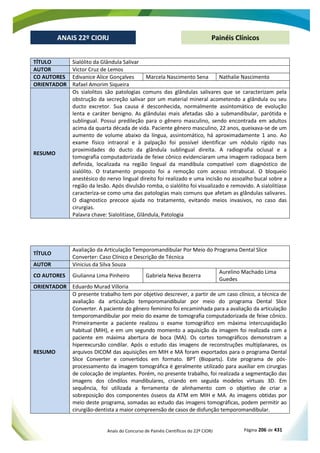 Anais do Concurso de Painéis Científicos do 22º CIORJ Página 206 de 431
ANAIS 22º CIORJ
ANAIS 22º CIORJ Painéis Clínicos
TÍTULO Sialólito da Glândula Salivar
AUTOR Victor Cruz de Lemos
CO AUTORES Edivanice Alice Gonçalves Marcela Nascimento Sena Nathalie Nascimento
ORIENTADOR Rafael Amorim Siqueira
RESUMO
Os sialolitos são patologias comuns das glândulas salivares que se caracterizam pela
obstrução da secreção salivar por um material mineral acometendo a glândula ou seu
ducto excretor. Sua causa é desconhecida, normalmente assintomático de evolução
lenta e caráter benigno. As glândulas mais afetadas são a submandibular, parótida e
sublingual. Possui predileção para o gênero masculino, sendo encontrada em adultos
acima da quarta década de vida. Paciente gênero masculino, 22 anos, queixava-se de um
aumento de volume abaixo da língua, assintomático, há aproximadamente 1 ano. Ao
exame físico intraoral e à palpação foi possível identificar um nódulo rígido nas
proximidades do ducto da glândula sublingual direita. A radiografia oclusal e a
tomografia computadorizada de feixe cônico evidenciaram uma imagem radiopaca bem
definida, localizada na região lingual da mandíbula compatível com diagnóstico de
sialólito. O tratamento proposto foi a remoção com acesso intrabucal. O bloqueio
anestésico do nervo lingual direito foi realizado e uma incisão no assoalho bucal sobre a
região da lesão. Após divulsão romba, o sialólito foi visualizado e removido. A sialolitíase
caracteriza-se como uma das patologias mais comuns que afetam as glândulas salivares.
O diagnostico precoce ajuda no tratamento, evitando meios invasivos, no caso das
cirurgias.
Palavra chave: Sialolitíase, Glândula, Patologia
TÍTULO
Avaliação da Articulação Temporomandibular Por Meio do Programa Dental Slice
Converter: Caso Clínico e Descrição de Técnica
AUTOR Vinicius da Silva Souza
CO AUTORES Giulianna Lima Pinheiro Gabriela Neiva Bezerra
Aurelino Machado Lima
Guedes
ORIENTADOR Eduardo Murad Villoria
RESUMO
O presente trabalho tem por objetivo descrever, a partir de um caso clínico, a técnica de
avaliação da articulação temporomandibular por meio do programa Dental Slice
Converter. A paciente do gênero feminino foi encaminhada para a avaliação da articulação
temporomandibular por meio do exame de tomografia computadorizada de feixe cônico.
Primeiramente a paciente realizou o exame tomográfico em máxima intercuspidação
habitual (MIH), e em um segundo momento a aquisição da imagem foi realizada com a
paciente em máxima abertura de boca (MA). Os cortes tomográficos demonstram a
hiperexcursão condilar. Após o estudo das imagens de reconstruções multiplanares, os
arquivos DICOM das aquisições em MIH e MA foram exportados para o programa Dental
Slice Converter e convertidos em formato. BPT (Bioparts). Este programa de pós-
processamento da imagem tomográfica é geralmente utilizado para auxiliar em cirurgias
de colocação de implantes. Porém, no presente trabalho, foi realizada a segmentação das
imagens dos côndilos mandibulares, criando em seguida modelos virtuais 3D. Em
sequência, foi utilizada a ferramenta de alinhamento com o objetivo de criar a
sobreposição dos componentes ósseos da ATM em MIH e MA. As imagens obtidas por
meio deste programa, somadas ao estudo das imagens tomográficas, podem permitir ao
cirurgião-dentista a maior compreensão de casos de disfunção temporomandibular.
 