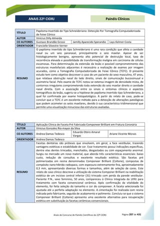 Anais do Concurso de Painéis Científicos do 22º CIORJ Página 207 de 431
ANAIS 22º CIORJ
ANAIS 22º CIORJ Painéis Clínicos
TÍTULO
Papiloma Invertido do Tipo Schneideriano: Detecção Por Tomografia Computadorizada
de Feixe Cônico
AUTOR Vinícius Dilly Almeida
CO AUTORES Gustavo Brandão Grossi Jamilly Aparecido Sperandio Lays Kelmer Costa
ORIENTADOR Francielle Silvestre Verner
RESUMO
O papiloma invertido do tipo Schneideriano é uma rara condição que afeta a cavidade
nasal ou um seio paranasal, principalmente o seio maxilar. Apesar de ser
histologicamente benigno, apresenta alto potencial de destruição local, taxa de
recorrência elevada e possibilidade de transformação maligna em carcinoma de células
escamosas. Para determinação da extensão da lesão e possível comprometimento das
estruturas maxilofaciais adjacentes é necessário a realização de exames por imagem
acurados, como a Tomografia Computadorizada de Feixe Cônico (TCFC). O presente
estudo tem como objetivo descrever o caso de um paciente do sexo masculino, 47 anos,
que relatava obstrução nasal do lado direito, sinais de comunicação bucossinusal e
assimetria facial. Pelo exame de TCFC notou-se extensa imagem de densidade mista, de
contornos irregulares comprometendo toda extensão do seio maxilar direito e cavidade
nasal direita. Com a associação entre os sinais e sintomas clínicos e aspectos
tomográficos da lesão, sugeriu-se a hipótese de papiloma invertido tipo Schneideriano, a
qual foi confirmada por exame histopatológico. A partir do relato de caso, pode-se
concluir que a TCFC é um excelente método para a detecção de alterações patológicas
que podem acometer os seios maxilares, devido à sua característica tridimensional que
permite uma visualização minuciosa das estruturas avaliadas.
TÍTULO Aplicação Clínica de Faceta Pré Fabricada Componeer Brilliant em Fratura Coronária
AUTOR Vinicius Gonzalez Rio-mayor da Silva
CO AUTORES Andrea Damas Tedesco
Eduardo Otero Amaral
Vargas
Ariane Vicente Morais
ORIENTADOR Andrea Damas Tedesco
RESUMO
Facetas dentárias são próteses que envolvem, em geral, a face vestibular, trazendo
vantagens estéticas e estabilidade de cor. Esse tratamento possui indicações específicas,
dentre elas dentes trincados, manchados, desgastados ou com espaçamento anormal.
Surgiu no mercado um novo material, que aborda três características essenciais: baixo
custo, redução de consultas e excelente resultado estético. São facetas pré
polimerizadas em resina denominadas Componeer Brilliant (Coltene), compostas de
compósito nano-híbrido radiopaco, com espessura extremamente fina, aproximadamente
0,3 mm, apresentando diversas formas e tamanhos, além de seleção de cores. Este
relato de caso clínico descreve a utilização do sistema Componer Brilliant na reabilitação
estética de um incisivo central inferior (31) trincado com perda da parede vestibular.
Paciente P.N., sexo feminino, 50 anos, compareceu à Clínica Integrada da UFRJ para
tratamento com faceta convencional cerâmica. Após confirmação da vitalidade do
elemento, foi feita seleção do tamanho e cor do componeer. A faceta selecionada foi
ajustada até a perfeita adaptação no elemento. A cimentação foi realizada com resina
indicada pelo fabricante, seguida de acabamento e polimento. Concluiu-se que o sistema
Componeer Brilliant (Coltene) apresenta uma excelente alternativa para recuperação
estética em substituição às facetas cerâmicas convencionais.
 