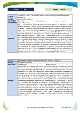 Anais do Concurso de Painéis Científicos do 22º CIORJ Página 208 de 431
ANAIS 22º CIORJ
ANAIS 22º CIORJ Painéis Clínicos
TÍTULO
Correção da Classe II Esquelética e Dentária Através do Uso do Propulsor Mandibular
Assimétrico
AUTOR Vitória de Oliveira Chami
CO AUTORES Flavia Artese Flavio Carvalho Mayara Corteletti
ORIENTADOR Juliana Mussa Cury
RESUMO
Aos 14 anos e 8 meses, o paciente MRSG compareceu à Clínica de Ortodontia da UERJ
apresentando: perfil convexo; ausência de selamento labial; relação Classe II de Angle -
1ª divisão - subdivisão direita; overjet de 9mm; overbite total dos incisivos inferiores;
linha média inferior desviada 2mm para direita e curva de Spee acentuada. Na análise
cefalométrica, observou-se: Classe II esquelética (ANB=6º; Wits=7mm); incisivos
superiores projetados (1-NA=36º e 9mm) e incisivos inferiores bem posicionados (1-
NB=25º e 6mm; IMPA=91º). Uma vez que o paciente se encontrava no início da curva
descendente de crescimento puberal, optou-se pelo tratamento corretivo com aparelho
fixo e instalação de propulsor mandibular Flex Developer assimétrico, ativo do lado
direito. O propulsor foi utilizado por 6 meses. Depois, foi introduzida mecânica de
elástico de Classe II como contenção e foram realizadas as dobras de finalização. Obteve-
se um bom resultado com melhora do perfil facial, selamento labial passivo, correção
dos problemas no sentido ânteroposterior e vertical, recolocação dos incisivos
superiores (1-NA=25º e 5mm) e alto grau de satisfação do paciente. Pôde-se concluir que
o sucesso do tratamento deve ser relacionado ao exato diagnóstico da maloclusão, o
grau de envolvimento ósseo e o correto uso e controle do dispositivo utilizado.
TÍTULO Restauração Estética de Dentes Anteriores com Laminados Cerâmicos.
AUTOR Walleska Feijó Liberato
CO AUTORES Rodrigo Tiossi Welson Pimentel
RESUMO
Os laminados cerâmicos são restaurações altamente estéticas com resultados previsíveis
quando corretamente indicadas e, quando associadas ao planejamento digital com
restaurações provisórias (diagnóstico mock-ups), diminui consideralvelmente a barreira
de comunicação entre clínico e paciente. Diversas formas de preparo dos elementos
dentários foram propostas e são diretamente influenciados pelas propriedades do
material cerâmico, da cor da estrutura dental remanescente, da necessidade de
alteração de sua forma, das técnicas laboratoriais de fabricação e da relação interoclusal.
O preparo realizado sem planejamento adequado pode levar à exposição excessiva de
dentina com consequente redução de sua longevidade clínica. Este trabalho irá relatar
um caso clínico que apresenta os passos para o planejamento e preparo dentário
minimamente invasivo de quatro incisivos superiores preparados para restauração com
laminados cerâmicos. O ensaio estético foi utilizado para visualização prévia do
tratamento restaurador proposto pelo clínico e pelo paciente, além de ser utilizado para
o preparo dos dentes. Pôde-se concluir desta forma, que o preparo utilizando a
restauração provisória, assim como o cálculo correto do desgaste e espessura dos
laminados cerâmicos, produzem resultados previsíveis nas restaurações estéticas dos
dentes anteriores.
 