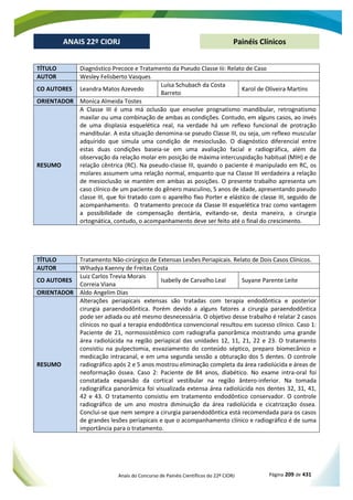 Anais do Concurso de Painéis Científicos do 22º CIORJ Página 209 de 431
ANAIS 22º CIORJ
ANAIS 22º CIORJ Painéis Clínicos
TÍTULO Diagnóstico Precoce e Tratamento da Pseudo Classe Iii: Relato de Caso
AUTOR Wesley Felisberto Vasques
CO AUTORES Leandra Matos Azevedo
Luísa Schubach da Costa
Barreto
Karol de Oliveira Martins
ORIENTADOR Monica Almeida Tostes
RESUMO
A Classe III é uma má oclusão que envolve prognatismo mandibular, retrognatismo
maxilar ou uma combinação de ambas as condições. Contudo, em alguns casos, ao invés
de uma displasia esquelética real, na verdade há um reflexo funcional de protração
mandibular. A esta situação denomina-se pseudo Classe III, ou seja, um reflexo muscular
adquirido que simula uma condição de mesioclusão. O diagnóstico diferencial entre
estas duas condições baseia-se em uma avaliação facial e radiográfica, além da
observação da relação molar em posição de máxima intercuspidação habitual (MIH) e de
relação cêntrica (RC). Na pseudo-classe III, quando o paciente é manipulado em RC, os
molares assumem uma relação normal, enquanto que na Classe III verdadeira a relação
de mesioclusão se mantém em ambas as posições. O presente trabalho apresenta um
caso clínico de um paciente do gênero masculino, 5 anos de idade, apresentando pseudo
classe I
-se, desta maneira, a cirurgia
ortog
TÍTULO Tratamento Não-cirúrgico de Extensas Lesões Periapicais. Relato de Dois Casos Clínicos.
AUTOR Wlhadya Kaenny de Freitas Costa
CO AUTORES
Luiz Carlos Trevia Morais
Correia Viana
Isabelly de Carvalho Leal Suyane Parente Leite
ORIENTADOR Aldo Angelim Dias
RESUMO
Alterações periapicais extensas são tratadas com terapia endodôntica e posterior
cirurgia paraendodôntica. Porém devido a alguns fatores a cirurgia paraendodôntica
pode ser adiada ou até mesmo desnecessária. O objetivo desse trabalho é relatar 2 casos
clínicos no qual a terapia endodôntica convencional resultou em sucesso clínico. Caso 1:
Paciente de 21, normossistêmico com radiografia panorâmica mostrando uma grande
área radiolúcida na região periapical das unidades 12, 11, 21, 22 e 23. O tratamento
consistiu na pulpectomia, esvaziamento do conteúdo séptico, preparo biomecânico e
medicação intracanal, e em uma segunda sessão a obturação dos 5 dentes. O controle
radiográfico após 2 e 5 anos mostrou eliminação completa da área radiolúcida e áreas de
neoformação óssea. Caso 2: Paciente de 84 anos, diabético. No exame intra-oral foi
constatada expansão da cortical vestibular na região ântero-inferior. Na tomada
radiográfica panorâmica foi visualizada extensa área radiolúcida nos dentes 32, 31, 41,
42 e 43. O tratamento consistiu em tratamento endodôntico conservador. O controle
radiográfico de um ano mostra diminuição da área radiolúcida e cicatrização óssea.
Conclui-se que nem sempre a cirurgia paraendodôntica está recomendada para os casos
de grandes lesões periapicais e que o acompanhamento clínico e radiográfico é de suma
importância para o tratamento.
 