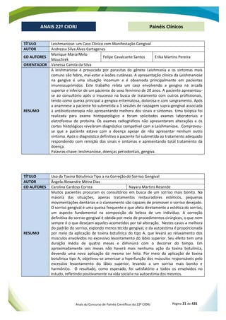 Anais do Concurso de Painéis Científicos do 22º CIORJ Página 21 de 431
ANAIS 22º CIORJ
ANAIS 22º CIORJ Painéis Clínicos
TÍTULO Leishmaniose: um Caso Clínico com Manifestação Gengival
AUTOR Andressa Silva Alves Cartagenes
CO AUTORES
Monique Maria Melo
Mouchrek
Felipe Cavalcante Santos Erika Martins Pereira
ORIENTADOR Vanessa Camila da Silva
RESUMO
A leishmaniose é provocada por parasitas do gênere Leishmania e os sintomas mais
comuns são febre, mal-estar e lesões cutâneas. A apresentação clínica da Leishmaniose
na gengiva é uma situação incomum e é observada principalmente em pacientes
imunossuprimidos. Este trabalho relata um caso envolvendo a gengiva na arcada
superior e inferior de um paciente do sexo feminino de 20 anos. A paciente apresentou-
se ao consultório após o insucesso na busca de tratamento com outros profissionais,
tendo como queixa principal a gengiva eritematosa, dolorosa e com sangramento. Após
a anamnese a paciente foi submetida a 3 sessões de raspagem supra-gengival associada
à antibioticoterapia não apresentando melhora dos sinais e sintomas. Uma biópsia foi
realizada para exame histopatológico e foram solicitados exames laboratoriais e
eletroforese de proteína. Os exames radiográficos não apresentaram alterações e os
cortes histológicos revelaram diagnóstico compatível com a Leishmaniose. Comprovou-
se que a paciente estava com a doença apesar de não apresentar nenhum outro
sintoma. Após o diagnóstico definitivo a paciente foi submetida ao tratamento adequado
respondendo com remição dos sinais e sintomas e apresentando total tratamento da
doença.
Palavras-chave: leishmaniose, doenças periodontais, gengiva.
TÍTULO Uso da Toxina Botulínica Tipo a na Correção do Sorriso Gengival
AUTOR Ângela Alexandre Meira Dias
CO AUTORES Carolina Cardoso Correa Nayara Martins Resende
RESUMO
Muitos pacientes procuram os consultórios em busca de um sorriso mais bonito. Na
maioria das situações, apenas tratamentos restauradores estéticos, pequenas
movimentações dentárias e o clareamento são capazes de promover o sorriso desejado.
O sorriso gengival é uma queixa frequente e que afeta diretamente a estética do sorriso,
um aspecto fundamental na composição da beleza de um indivíduo. A correção
definitiva do sorriso gengival é obtida por meio de procedimentos cirúrgicos, o que nem
sempre é o que desejam aqueles acometidos por tal alteração. Nestes casos a melhora
do padrão do sorriso, expondo menos tecido gengival, e da autoestima é proporcionada
por meio da aplicação de toxina botulínica do tipo A, que levará ao relaxamento dos
músculos envolvidos no excessivo levantamento do lábio superior. Seu efeito tem uma
duração média de quatro meses e diminuirá com o decorrer do tempo. Em
aproximadamente seis meses não haverá mais nenhuma ação da toxina botulínica,
devendo uma nova aplicação da mesma ser feita. Por meio da aplicação de toxina
botulínica tipo A, objetivou-se amenizar a hiperfunção dos músculos responsáveis pelo
excessivo levantamento do lábio superior, levando a um sorriso mais bonito e
harmônico. O resultado, como esperado, foi satisfatório a todos os envolvidos no
estudo, refletindo positivamente na vida social e na autoestima dos mesmos.
 