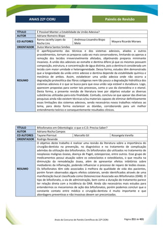 Anais do Concurso de Painéis Científicos do 22º CIORJ Página 211 de 431
ANAIS 22º CIORJ
ANAIS 22º CIORJ Painéis de Revisão
TÍTULO É Possível Manter a Estabilidade da União Adesiva?
AUTOR Adriane Romeiro Bispo
CO AUTORES
Ranna Jacielly Lopes da
Rocha Lins
Andressa Lissandra Bispo
Melo
Mayara Ricardo Moraes
ORIENTADOR Dulce Maria Santos Simões
RESUMO
O aperfeiçoamento das técnicas e dos sistemas adesivos, aliados a outros
procedimentos, tornam os preparos cada vez mais conservadores, limitando-os apenas a
remoção dos tecidos irreversivelmente afetados, objetivando preparos minimante
invasivos. A união dos adesivos ao esmalte e dentina difere já que os mesmos possuem
composição, estrutura, e concentração de água distinta, pois a dentina é considerada um
tecido com maior umidade e heterogeneidade. Dessa forma, estudos têm demonstrado
que a longevidade da união entre adesivo e dentina depende da estabilidade química e
mecânica de ambos. Assim, estabelecer uma união adesiva onde não ocorra a
degradação proteolítica das fibras colágenas nem tão pouca a degradação hidrolítica dos
sistemas adesivos é o que se busca para que essa união seja estável e duradoura. Logo,
aparecem propostas para conter tais processos, como o uso da clorexidina e o etanol.
Desta forma, a presente revisão de literatura teve por objetivo estudar as diversas
substâncias utilizadas para esta finalidade. Contudo, concluiu-se que apesar das diversas
pesquisas ainda não existem técnicas e/ou materiais capazes de eliminar definitivamente
essas limitações dos sistemas adesivos, sendo necessários novos trabalhos relativos ao
tema, para desta forma esclarecer as dúvidas, corroborando para um melhor
entendimento teórico e consequentemente resultados clínicos.
TÍTULO Bifosfonatos em Odontologia: o que o C.D. Precisa Saber?
AUTOR Adriano Rocha Campos
CO AUTORES Tayane Pierrout Marcello Gil Rosangela Varella
ORIENTADOR Rodrigo Resende
RESUMO
O objetivo deste trabalho é realizar uma revisão da literatura sobre a importância do
cirurgião-dentista na prevenção, no diagnóstico e no tratamento de complicação
advindas da utilização dos bifosfonatos. Os bifosfonatos são utilizados no tratamento de
neoplasias malignas ósseas, doença de Paget, osteoporose, entre outros. Esse grupo de
medicamentos possui atuação sobre os osteoclastos e osteoblastos, o que resulta na
diminuição da remodelação óssea, além de apresentar efeitos inibitórios sobre
mediadores da inflamação, podendo influenciar o processo de reparo de lesões ósseas.
Os bifosfonatos têm sido associados à melhora da qualidade de vida dos pacientes,
porém foram observados alguns efeitos colaterais, sendo identificados através de uma
manifestação bucal classificada como Osteonecrose Associada aos Bifosfonatos (OAB). O
tipo de bifosfonato, a via de administração, bem como a duração do tratamento parece
ter relação direta com a incidência da OAB. Ainda são necessários mais estudos para
entendermos os mecanismos de ação dos bifosfonatos, porém podemos concluir que o
constante contato entre médico e cirurgião-dentista é muito importante e que
abordagens preventivas e não invasivas devem ser preconizadas.
 
