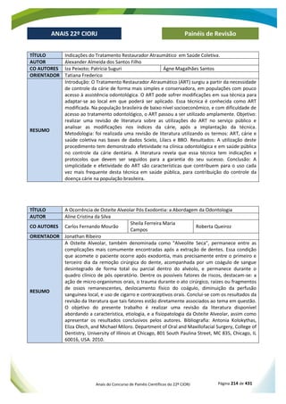 Anais do Concurso de Painéis Científicos do 22º CIORJ Página 214 de 431
ANAIS 22º CIORJ
ANAIS 22º CIORJ Painéis de Revisão
TÍTULO Indicações do Tratamento Restaurador Atraumático em Saúde Coletiva.
AUTOR Alexander Almeida dos Santos Filho
CO AUTORES Iza Peixoto; Patrícia Suguri Ágne Magalhães Santos
ORIENTADOR Tatiana Frederico
RESUMO
Introdução: O Tratamento Restaurador Atraumático (ART) surgiu a partir da necessidade
de controle da cárie de forma mais simples e conservadora, em populações com pouco
acesso à assistência odontológica. O ART pode sofrer modificações em sua técnica para
adaptar-se ao local em que poderá ser aplicado. Essa técnica é conhecida como ART
modificada. Na população brasileira de baixo nível socioeconômico, e com dificuldade de
acesso ao tratamento odontológico, o ART passou a ser utilizado amplamente. Objetivo:
realizar uma revisão de literatura sobre as utilizações do ART no serviço público e
analisar as modificações nos índices da cárie, após a implantação da técnica.
Metodologia: foi realizada uma revisão de literatura utilizando os termos: ART, cárie e
saúde coletiva nas bases de dados Scielo, Lilacs e BBO. Resultados: A utilização deste
procedimento tem demonstrado efetividade na clínica odontológica e em saúde pública
no controle da cárie dentária. A literatura revela que essa técnica tem indicações e
protocolos que devem ser seguidos para a garantia do seu sucesso. Conclusão: A
simplicidade e efetividade do ART são características que contribuem para o uso cada
vez mais frequente desta técnica em saúde pública, para contribuição do controle da
doença cárie na população brasileira.
TÍTULO A Ocorrência de Osteíte Alveolar Pós Exodontia: a Abordagem da Odontologia
AUTOR Aline Cristina da Silva
CO AUTORES Carlos Fernando Mourão
Sheila Ferreira Maria
Campos
Roberta Queiroz
ORIENTADOR Jonathan Ribeiro
RESUMO
A Osteíte Alveolar, também denominada como "Alveolite Seca", permanece entre as
complicações mais comumente encontradas após a extração de dentes. Essa condição
que acomete o paciente ocorre após exodontia, mais precisamente entre o primeiro e
terceiro dia da remoção cirúrgica do dente, acompanhada por um coágulo de sangue
desintegrado de forma total ou parcial dentro do alvéolo, e permanece durante o
quadro clínico de pós operatório. Dentre os possíveis fatores de riscos, destacam-se: a
ação de micro-organismos orais, o trauma durante o ato cirúrgico, raízes ou fragmentos
de ossos remanescentes, deslocamento físico do coágulo, diminuição da perfusão
sanguínea local, e uso de cigarro e contraceptivos orais. Conclui-se com os resultados da
revisão da literatura que tais fatores estão diretamente associados ao tema em questão.
O objetivo do presente trabalho é realizar uma revisão da literatura disponível
abordando a característica, etiologia, e a fisiopatologia da Osteíte Alveolar, assim como
apresentar os resultados conclusivos pelos autores. Bibliografia: Antonia Kolokythas,
Eliza Olech, and Michael Miloro. Department of Oral and Maxillofacial Surgery, College of
Dentistry, University of Illinois at Chicago, 801 South Paulina Street, MC 835, Chicago, IL
60016, USA. 2010.
 