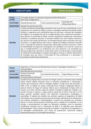 Anais do Concurso de Painéis Científicos do 22º CIORJ Página 215 de 431
ANAIS 22º CIORJ
ANAIS 22º CIORJ Painéis de Revisão
TÍTULO O Cirurgião-dentista e as Doenças Ocupacionais Ósteo Musculares
AUTOR Aline Lopes do Rêgo Barros
CO AUTORES Amanda Almeida Leite Janile Lacerda de Carvalho
Keylla Marinho
Albuquerque Barros
ORIENTADOR Elizabeth Arruda Carneiro Ponzi
RESUMO
A prática profissional odontológica apresenta como uma de suas características o risco
ocupacional, em virtudes de hábitos, postura e patologias advindas da profissão. Neste
contexto, a ergonomia vem contribuindo cada vez mais para a melhoria das condições
de trabalho e na qualidade de vida do cirurgião-dentista, pois, quando bem aplicada, é
fator decisivo na prevenção de lesões músculo esqueléticas causadas por movimentos
repetitivos e problemas posturais. O presente trabalho tem como objetivo relacionar,
por meio de uma revisão de literatura, as principais doenças ósteo musculares que mais
acometem o cirurgião-dentista, bem como a adoção de medidas preventivas evitando
assim a aquisição de problemas ocupacionais relacionados à postura incorreta e a falta
de aplicabilidade da ergonomia, prolongando com qualidade a sua vida útil. Conclui-se
que o cirurgião-dentista é um profissional com risco potencial a ser acometido por
doenças ocupacionais, portanto o mesmo deve utilizar na prática diária a padronização
do atendimento odontológico, inovações tecnológicas, técnicas e métodos ergonômicos
de proteção, para que ocorra a diminuição do risco profissional e a prevenção e
promoção da saúde desses profissionais.
TÍTULO
Diagnóstico e Tratamento da Mordida Aberta Anterior: Abordagem Ortodôntica e
Fonoaudiológica
AUTOR Aline Manuela da Cunha Ramos
CO AUTORES
Thainara Ferreira do
Rosário Santos
Sara Gabrielle Silva Santos Diego Rodrigues da Silva
ORIENTADOR Fernanda Catharino M.Gomes
RESUMO
A ausência do contato entre os incisivos em relação centrica é conhecida como mordida
aberta anterior (MAA), frequente entre os pacientes ortodônticos e, relacionada à
recidiva após tratamento. Fatores etiológicos ligados à função bucal são associados à
MAA, como: os hábitos de sucção, respiração bucal, fonação e deglutição atípicas e
postura anterior da língua em repouso. Sabe-se que a interposição da língua entre os
incisivos é um fator mecânico capaz de impedir a completa irrupção das unidades, nas
arcadas. Durante o repouso, a língua pode se posicionar de forma mais alta ou mais
baixa, gerando mordidas abertas com diferentes características morfológicas e
severidades. O objetivo do trabalho será enfatizar aspectos do diagnóstico da MAA
relacionados com os possíveis posicionamentos da língua, abordando seus tratamentos,
com enfoque ortodôntico e fonoaudiológico. O painel será composto por conteúdos
teóricos e visuais, demonstrando as diferenças entre o padrão de normalidade e a má
oclusão, o posicionamento da língua nas diferentes condições, como os aparelhos
ortodônticos utilizados para o tratamento da MAA e os aparelhos para exercícios
fonoaudiológicos. Dessa maneira pretende-se enfatizar a importância do diagnóstico e
da abordagem multidisciplinar, com intuito de proporcionar tratamento integral
devolvendo padrões de normalidades dentofaciais.
 