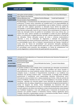 Anais do Concurso de Painéis Científicos do 22º CIORJ Página 216 de 431
ANAIS 22º CIORJ
ANAIS 22º CIORJ Painéis de Revisão
TÍTULO Alterações da Normalidade e a Importância do Seu Diagnostico na Clinica Odontologica
AUTOR Aline Tavares Lima Holanda
CO AUTORES Mônica Meneses Lima Malena Ferreira Marques Israel Leal Cavalcante
ORIENTADOR Renata Cordeiro Texeira Medeiros
RESUMO
Na Odontologia, o reconhecimento das alterações bucais é peça fundamental na prática
profissional. O exame clínico sistemático da cavidade bucal é de responsabilidade do
cirurgião dentista, independente da especialidade a que se dedica. Portanto, o presente
estudo tem como objetivo apresentar as alterações bucais dentro do padrão de
normalidade e o perfil epidemiológico dos pacientes acometidos por tais alterações. Em
toda literatura pesquisada, notou-se que os autores não se preocuparam em separar as
lesões das alterações dentro do padrão de normalidade. Como essas últimas são, na
maioria das vezes, apenas variações da normalidade ou lesões de pouca significação
clínica, os profissionais cirurgiões-dentistas não dão a devida importância no estudo de
tais alterações. Muitas alterações carecem de sinais e sintomas esclarecedores,
induzindo a erros na elaboração do diagnóstico e dedução do prognóstico,
comprometendo até mesmo profissionais experientes. Conclui-se que muitas alterações
ou anormalidades bucais não se traduzem necessariamente por doença, tratando-se
muitas vezes de "desvio de normalidade" sem apresentar alterações patológicas
significativas. Assim, todo cirurgião dentista deve estar apto a reconhecer as alterações
da normalidade como processos não patológicos, no intuito de estabelecerem um
correto diagnóstico e esclarecimento do quadro perante seus pacientes.
TÍTULO
Utilização da Toxina Botulínica no Tratamento do Bruxismo dos Pacientes Portadores de
Paralisia Cerebral
AUTOR Amanda Domingos Tavares
CO AUTORES
Bruna Lavinas Sayed
Picciani
Bruna Michalski dos Santos Luciana Freitas Bastos
ORIENTADOR Geraldo Oliveira Silva-Junior
RESUMO
A paralisia cerebral é uma condição clínica caracterizada por alterações neuromotoras
não progressivas. A etiologia envolve uma lesão encefálica que ocorre durante o
desenvolvimento da criança podendo envolver diferentes áreas do cérebro. Dentre as
condições bucais, o bruxismo é frequentemente encontrado e sua incidência nos
indivíduos com paralisia cerebral ainda é desconhecida. A etiologia desta atividade
parafuncional é multifatorial, como espasticidade, distúrbios miofuncionais orais,
disfunção da coluna vertebral com a cabeça projetada para frente, a falta de controle da
postura mandibular, distúrbios do sono, o uso de neurolépticos e má oclusão. As forças
excessivas aplicadas nos músculos podem causar disfunção da articulação têmporo-
mandibular, dores de cabeça, alargamento ou espessamento do ligamento periodontal e
facetas de desgaste nos dentes. Várias modalidades de tratamento têm sido
investigadas. A toxina botulínica do tipo A é reconhecida cientificamente como sendo a
de maior potência e de efeito mais duradouro, sendo convencionalmente comercializada
com finalidade terapêutica e tem sido utilizada para o tratamento do bruxismo nos
pacientes com paralisia cerebral. O tratamento mostrou melhora significativa dessa
condição, reduzindo a espasticidade muscular, o traumatismo do lábio inferior, melhora
da abertura de boca facilitando a higienização oral.
 