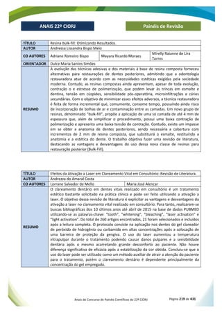 Anais do Concurso de Painéis Científicos do 22º CIORJ Página 219 de 431
ANAIS 22º CIORJ
ANAIS 22º CIORJ Painéis de Revisão
TÍTULO Resina Bulk-fill: Otimizando Resultados.
AUTOR Andressa Lissandra Bispo Melo
CO AUTORES Adriane Romeiro Bispo Mayara Ricardo Moraes
Mirelly Raianne de Lira
Torres
ORIENTADOR Dulce Maria Santos Simões
RESUMO
A evolução das técnicas adesivas e dos materiais à base de resina composta forneceu
alternativas para restaurações de dentes posteriores, admitindo que a odontologia
restauradora atue de acordo com as necessidades estéticas exigidas pela sociedade
moderna. Contudo, as resinas compostas ainda apresentam, apesar de toda evolução,
contração o e estresse de polimerização, que podem levar às trincas em esmalte e
dentina, tensão em cúspides, sensibilidade pós-operatória, microinfiltrações e cáries
secundárias. Com o objetivo de minimizar esses efeitos adversos, a técnica restauradora
é feita de forma incremental que, comumente, consome tempo, possuindo ainda risco
de incorporação de bolhas de ar e contaminação entre as camadas. Um novo grupo de
resinas, denominado “bulk-fill”, propõe a aplicação de uma só camada de até 4 mm de
espessura que, além de simplificar o procedimento, possui uma baixa contração de
polimerização e apresenta uma baixa tensão de contração. Contudo, existe um impasse
em se obter a anatomia de dentes posteriores, sendo necessária a cobertura com
incrementos de 2 mm de resina composta, que substituirá o esmalte, restituindo a
anatomia e a estética do dente. O trabalho objetiva fazer uma revisão de literatura,
destacando as vantagens e desvantagens do uso dessa nova classe de resinas para
restauração posterior (Bulk-Fill).
TÍTULO Efeitos da Ativação a Laser em Clareamento Vital em Consultório: Revisão de Literatura.
AUTOR Andrezza do Amaral Costa
CO AUTORES Lorrane Salvador de Mello Maria José Alencar
RESUMO
O clareamento dentário em dentes vitais realizado em consultório é um tratamento
estético bastante solicitado na prática clínica e pode ser feito utilizando a ativação a
laser. O objetivo dessa revisão de literatura é explicitar as vantagens e desvantagens da
ativação a laser no clareamento vital realizado em consultório. Para tanto, realizaram-se
buscas bibliográficas dos 10 últimos anos até abril de 2015 na base de dados PUBMED
utilizando-se as palavras-chave: “tooth”, “whitening”, “bleaching”, “laser activation” e
“light activation”. Do total de 260 artigos encontrados, 21 foram selecionados e incluídos
após a leitura completa. O protocolo consiste na aplicação nos dentes do gel clareador
de peróxido de hidrogênio ou carbamida em altas concentrações após a colocação de
uma barreira de proteção da gengiva. O uso do laser aumentou a temperatura
intrapulpar durante o tratamento podendo causar danos pulpares e a sensibilidade
dentária após o mesmo acarretando grande desconforto ao paciente. Não houve
diferença significativa de eficácia após a estabilização da cor obtida. Concluiu-se que o
uso do laser pode ser utilizado como um método auxiliar de atrair a atenção do paciente
para o tratamento, porém o clareamento dentário é dependente principalmente da
concentração do gel empregado.
 