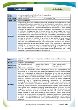 Anais do Concurso de Painéis Científicos do 22º CIORJ Página 22 de 431
ANAIS 22º CIORJ
ANAIS 22º CIORJ Painéis Clínicos
TÍTULO Coronectomia de Terceiro Molar Inferior: Relato de Caso.
AUTOR Anna Carolina Jaccottet Oliveira
CO AUTORES Gilberto Leal Grade Luciana Thaís Pilz
ORIENTADOR Cristina Braga Xavier
RESUMO
A manutenção de terceiros molares retidos muitas vezes está relacionada com processos
patológicos, infecciosos e reabsorções dentárias. A exodontia desses dentes, quando as
raízes se encontram próximas ou relacionadas ao canal mandibular, pode gerar lesão ao
nervo alveolar inferior (NAI), caracterizada pela perda de sensibilidade na região por ele
inervada. A técnica coronectomia, proposta em 1984 por Ecuyer e Debien, tem o intuito
de minimizar distúrbios ao NAI A técnica consiste em uma cirurgia oral menor
usualmente realizada com anestesia local, acesso ao terceiro molar, ostectotomia até a
visualização do limite amelocementário, exposição da coroa e sua remoção. Seguida pelo
desgaste das raízes deixando as submersas, em 3mm, de osso saudável. Partindo dessa
premissa, o objetivo do trabalho é apresentar o caso clínico de uma paciente
leucoderma, 33 anos, sem comorbidades que procurou o serviço de CTBMF da UFPel
com queixa álgica no elemento 38. Após avaliação radiográfica solicitou-se uma TC Cone-
Bean que confirmou a associação dentária com o canal mandibular. O tratamento
escolhido foi a coronectomia, e, em um acompanhamento de 10 meses a paciente não
apresentou sintomatologia e manteve a sensibilidade da região. Inferimos assim que
esta é uma técnica a ser considerada e aplicada em casos de íntima relação com o canal
mandibular, com o objetivo de preservação a inervação.
TÍTULO
Relato de Caso: O Enceramento Diagnóstico como Fator Decisivo em Tratamentos
Estéticos
AUTOR Anna Paula Gonzaga Martins
CO AUTORES
João Luiz Bittencourt de
Abreu
Eduardo Otero Amaral
Vargas
Kátia Regina Hostilio
Cervantes Dias
ORIENTADOR Rafael Ferrone Andreiuolo
RESUMO
O sucesso do tratamento estético odontológico requer real entendimento das
necessidades do paciente, assim como planejamento e execução de procedimentos para
suprir tais necessidades. O enceramento diagnóstico permite que os resultados
esperados ao término do tratamento sejam visualizados e discutidos antes do início do
tratamento. Além disso, o enceramento pode funcionar como parte atuante nas diversas
etapas do tratamento restaurador. Este caso tem objetivo de ilustrar o papel de
protagonista que o enceramento diagnóstico desempenha na odontologia
contemporânea. Paciente L.A., sexo feminino, 34 anos, buscou atendimento no
consultório particular para correção dos diastemas entre incisivos laterais e caninos
superiores, em virtude de seus incisivos laterais serem conóides. Após anamnese e
exame clínico foram realizadas moldagens das arcadas superior e inferior, além de
fotografias intra e extra-orais. Foi realizado enceramento diagnóstico, acrescentando
cera à distal dos dentes 12 e 22. Foi realizado um molde com silicone de adição do
modelo encerado, e neste molde injetou-se resina bis-acrílica para a confecção de
provisórias, a fim de simular as restaurações planejadas. Portanto, o enceramento
permitiu corresponder às expectativas da paciente pela realização das provisórias, além
de facilitar o trabalho do técnico em prótese dentária na confecção das restaurações
definitivas.
 