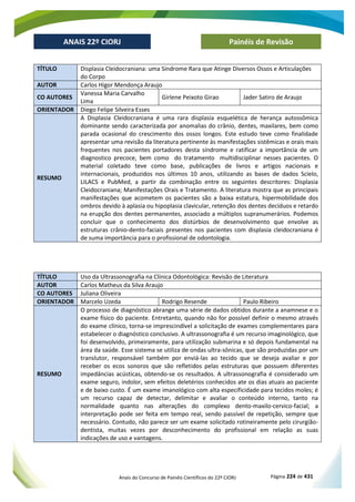 Anais do Concurso de Painéis Científicos do 22º CIORJ Página 224 de 431
ANAIS 22º CIORJ
ANAIS 22º CIORJ Painéis de Revisão
TÍTULO Displasia Cleidocraniana: uma Síndrome Rara que Atinge Diversos Ossos e Articulações
do Corpo
AUTOR Carlos Higor Mendonça Araujo
CO AUTORES
Vanessa Maria Carvalho
Lima
Girlene Peixoto Girao Jader Satiro de Araujo
ORIENTADOR Diego Felipe Silveira Esses
RESUMO
A Displasia Cleidocraniana é uma rara displasia esquelética de herança autossômica
dominante sendo caracterizada por anomalias do crânio, dentes, maxilares, bem como
parada ocasional do crescimento dos ossos longos. Este estudo teve como finalidade
apresentar uma revisão da literatura pertinente às manifestações sistêmicas e orais mais
frequentes nos pacientes portadores desta síndrome e ratificar a importância de um
diagnostico precoce, bem como do tratamento multidisciplinar nesses pacientes. O
material coletado teve como base, publicações de livros e artigos nacionais e
internacionais, produzidos nos últimos 10 anos, utilizando as bases de dados Scielo,
LILACS e PubMed, a partir da combinação entre os seguintes descritores: Displasia
Cleidocraniana; Manifestações Orais e Tratamento. A literatura mostra que as principais
manifestações que acometem os pacientes são a baixa estatura, hipermobilidade dos
ombros devido à aplasia ou hipoplasia clavicular, retenção dos dentes decíduos e retardo
na erupção dos dentes permanentes, associado a múltiplos supranumerários. Podemos
concluir que o conhecimento dos distúrbios de desenvolvimento que envolve as
estruturas crânio-dento-faciais presentes nos pacientes com displasia cleidocraniana é
de suma importância para o profissional de odontologia.
TÍTULO Uso da Ultrassonografia na Clínica Odontológica: Revisão de Literatura
AUTOR Carlos Matheus da Silva Araujo
CO AUTORES Juliana Oliveira
ORIENTADOR Marcelo Uzeda Rodrigo Resende Paulo Ribeiro
RESUMO
O processo de diagnóstico abrange uma série de dados obtidos durante a anamnese e o
exame físico do paciente. Entretanto, quando não for possível definir o mesmo através
do exame clínico, torna-se imprescindível a solicitação de exames complementares para
estabelecer o diagnóstico conclusivo. A ultrassonografia é um recurso imaginológico, que
foi desenvolvido, primeiramente, para utilização submarina e só depois fundamental na
área da saúde. Esse sistema se utiliza de ondas ultra-sônicas, que são produzidas por um
translutor, responsável também por enviá-las ao tecido que se deseja avaliar e por
receber os ecos sonoros que são refletidos pelas estruturas que possuem diferentes
impedâncias acústicas, obtendo-se os resultados. A ultrassonografia é considerado um
exame seguro, indolor, sem efeitos deletérios conhecidos ate os dias atuais ao paciente
e de baixo custo. É um exame imanológico com alta especificidade para tecidos moles; é
um recurso capaz de detectar, delimitar e avaliar o conteúdo interno, tanto na
normalidade quanto nas alterações do complexo dento-maxilo-cervico-facial; a
interpretação pode ser feita em tempo real, sendo passível de repetição, sempre que
necessário. Contudo, não parece ser um exame solicitado rotineiramente pelo cirurgião-
dentista, muitas vezes por desconhecimento do profissional em relação as suas
indicações de uso e vantagens.
 