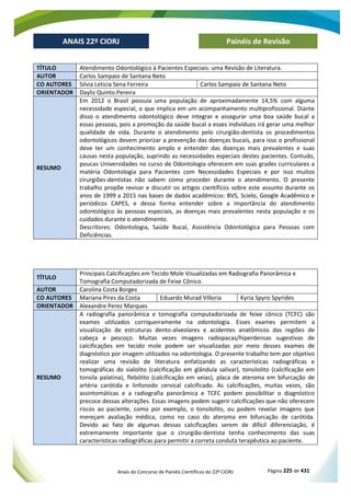 Anais do Concurso de Painéis Científicos do 22º CIORJ Página 225 de 431
ANAIS 22º CIORJ
ANAIS 22º CIORJ Painéis de Revisão
TÍTULO Atendimento Odontológico à Pacientes Especiais: uma Revisão de Literatura.
AUTOR Carlos Sampaio de Santana Neto
CO AUTORES Silvia Leticia Sena Ferreira Carlos Sampaio de Santana Neto
ORIENTADOR Dayliz Quinto Pereira
RESUMO
Em 2012 o Brasil possuía uma população de aproximadamente 14,5% com alguma
necessidade especial, o que implica em um acompanhamento multiprofissional. Diante
disso o atendimento odontológico deve integrar e assegurar uma boa saúde bucal a
essas pessoas, pois a promoção da saúde bucal a esses indivíduos irá gerar uma melhor
qualidade de vida. Durante o atendimento pelo cirurgião-dentista os procedimentos
odontológicos devem priorizar a prevenção das doenças bucais, para isso o profissional
deve ter um conhecimento amplo e entender das doenças mais prevalentes e suas
causas nesta população, suprindo as necessidades especiais destes pacientes. Contudo,
poucas Universidades no curso de Odontologia oferecem em suas grades curriculares a
matéria Odontologia para Pacientes com Necessidades Especiais e por isso muitos
cirurgiões-dentistas não sabem como proceder durante o atendimento. O presente
trabalho propõe revisar e discutir os artigos científicos sobre este assunto durante os
anos de 1999 a 2015 nas bases de dados acadêmicos: BVS, Scielo, Google Acadêmico e
periódicos CAPES, e dessa forma entender sobre a importância do atendimento
odontológico às pessoas especiais, as doenças mais prevalentes nesta população e os
cuidados durante o atendimento.
Descritores: Odontologia, Saúde Bucal, Assistência Odontológica para Pessoas com
Deficiências.
TÍTULO
Principais Calcificações em Tecido Mole Visualizadas em Radiografia Panorâmica e
Tomografia Computadorizada de Feixe Cônico.
AUTOR Carolina Costa Borges
CO AUTORES Mariana Pires da Costa Eduardo Murad Villoria Kyria Spyro Spyrides
ORIENTADOR Alexandre Perez Marques
RESUMO
A radiografia panorâmica e tomografia computadorizada de feixe cônico (TCFC) são
exames utilizados corriqueiramente na odontologia. Esses exames permitem a
visualização de estruturas dento-alveolares e acidentes anatômicos das regiões de
cabeça e pescoço. Muitas vezes imagens radiopacas/hiperdensas sugestivas de
calcificações em tecido mole podem ser visualizadas por meio desses exames de
diagnóstico por imagem utilizados na odontologia. O presente trabalho tem por objetivo
realizar uma revisão de literatura enfatizando as características radiográficas e
tomográficas do sialolito (calcificação em glândula salivar), tonsilolito (calcificação em
tonsila palatina), flebólito (calcificação em veias), placa de ateroma em bifurcação de
artéria carótida e linfonodo cervical calcificado. As calcificações, muitas vezes, são
assintomáticas e a radiografia panorâmica e TCFC podem possibilitar o diagnóstico
precoce dessas alterações. Essas imagens podem sugerir calcificações que não oferecem
riscos ao paciente, como por exemplo, o tonsilolito, ou podem revelar imagens que
mereçam avaliação médica, como no caso do ateroma em bifurcação de carótida.
Devido ao fato de algumas dessas calcificações serem de difícil diferenciação, é
extremamente importante que o cirurgião-dentista tenha conhecimento das suas
características radiográficas para permitir a correta conduta terapêutica ao paciente.
 