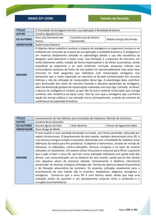 Anais do Concurso de Painéis Científicos do 22º CIORJ Página 226 de 431
ANAIS 22º CIORJ
ANAIS 22º CIORJ Painéis de Revisão
TÍTULO A Toxicidade do Amálgama Dental e sua Aplicação à Realidade Brasileira
AUTOR Caroline Águeda Corrêa
CO AUTORES
Ana Luiza Sarmento dos
Santos
Caroline Luizi da Silveira
Quintanilha
Natália Araújo Silva Prado
ORIENTADOR Rudá França Moreira
RESUMO
O objetivo desse trabalho é analisar o impacto do amálgama no organismo humano e no
ambiente em contraste ao sucesso de sua aplicação à realidade brasileira. O amálgama é
um material amplamente utilizado na odontologia devido a sua alta resistência ao
desgaste, auto-selamento e baixo custo. Sua limitação é a presença do mercúrio, um
metal altamente volátil, inalado de forma imperceptível e de efeito acumulativo, sendo
prejudicial ao organismo e ao meio ambiente. Contudo, pesquisas indicam que
consumidores semanais de frutos do mar podem ter aproximadamente sete vezes mais
mercúrio no nível sanguíneo que indivíduos com restaurações amálgama. Isso
demonstra que a maior exposição ao mercúrio se dá pela contaminação dos recursos
hídricos e não da utilização de restaurações dessa liga. A odontologia deve contribuir
para diminuição dos níveis de mercúrio fazendo o descarte apropriado do amálgama,
além da diminuição gradual de restaurações realizadas com essa liga. Contudo, no Brasil,
o desuso do amálgama é inviável, já que não há outro material restaurador que consiga
combinar alta resistência ao baixo custo. Isto faz com que o amálgama seja a primeira
opção do serviço público e sua extinção traria, principalmente, a perda do controle da
saúde bucal da população brasileira.
TÍTULO Levantamento de Seio Maxilar para Instalação de Implantes: Revisão de Literatura
AUTOR Caroline Brum Gonzalez
CO AUTORES Brunna Aguiar da Silva Jeter Bochnia Osmar de Agostinho Neto
ORIENTADOR Elson Braga de Mello
RESUMO
O seio maxilar é uma cavidade localizada na maxila, com forma piramidal, reforçada por
septos intrassinusais. O levantamento do seio maxilar, também denominada sinus lift, é
uma técnica cirúrgica simples e previsível, desenhada com a finalidade de reabilitar áreas
edêntulas da maxila para fins protéticos. O objetivo é demonstrar, através de revisão de
literatura, as indicações, contra-indicações, técnicas cirúrgicas e os tipos de enxerto
utilizados no tratamento. Um exame clínico minucioso é essencial para filtrar o paciente
que é apto a fazer o sinus lift, que tem como indicação indivíduos com perda total dos
dentes, com pneumatização uni ou bilateral do seio maxilar, perda parcial dos dentes
com pequena altura do processo alveolar remanescente e distância interoclusal
preservada. As técnicas cirúrgicas utilizadas são: Tecnica da abertura lateral (traumática)
e de Elevação atraumática de Summers. Os enxertos utilizados atualmente para o
levantamento de seio maxilar são os enxertos: aloplásticos, alógenos, xenógenos e
autógenos. Conclui-se que o sinus lift é uma técnica viável, desde que haja uma
avaliação prévia do paciente e um planejamento conjunto entre o protesista e o
cirurgião bucomaxilofacial.
 