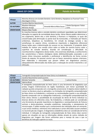 Anais do Concurso de Painéis Científicos do 22º CIORJ Página 227 de 431
ANAIS 22º CIORJ
ANAIS 22º CIORJ Painéis de Revisão
TÍTULO
Manchas Brancas em Esmalte Dentário: Cárie Dentária, Hipoplasia ou Fluorose? Uma
Abordagem Crítica.
AUTOR Caroline Martins Nascimento
CO AUTORES
Maydson Marques
Meneses Araújo
Amanda Márcia Maia Souza
Gisele Quariguase Tobias
Lima
ORIENTADOR Mayara Abas Frazão
RESUMO
As manchas brancas sobre o esmalte dentário constituem opacidades que determinam
alterações no aspecto de normalidade desse tecido. Vários fatores podem determinar o
seu surgimento, dentre eles a cárie dentária, a fluorose e a hipoplasia, as quais são
caracterizadas pela diminuição ou perda local da translucidez, e motivadas por fatores
ambientais, idiopáticos ou hereditários. Em virtude da etiologia variada e das
semelhanças no aspecto clínico, considera-se importante o diagnóstico diferencial
dessas lesões para a determinação do sucesso no seu tratamento. O propósito deste
trabalho foi realizar uma revisão crítica sobre as lesões de mancha branca sobre a
superfície do esmalte dentário, levando em consideração a dificuldade no
reconhecimento e diagnóstico destas lesões. Uma anamnese detalhada, o conhecimento
das características e fatores etiológicos destes defeitos/alterações associados a um
exame clínico minucioso auxiliarão o profissional a identificá-los de forma correta.
Diante do exposto, foi possível concluir que se fazem necessários exames criteriosos,
bem elaborados e executados que possam refletir em diagnósticos precisos,
adequadamente diferenciados das lesões para a realização do correto tratamento a ser
efetivado.
TÍTULO Tomografia Computadorizada de Feixe Cônico na Endodontia
AUTOR Caroline Nascimento Caroli Loureiro
CO AUTORES Michele Tameirão Natasha Féo Letícia Pontes
ORIENTADOR Sabrina Brasil
RESUMO
A tomografia computadorizada de feixe cônico é uma ferramenta de diagnóstico que
produz imagens tridimensionais da região maxilofacial, com menor quantidade de
radiação quando comparada com a tomografia convencional. O objetivo deste trabalho é
revisar na literatura atual as aplicações e as limitações da tomografia computadorizada
de feixe cônico na Endodontia, e esclarecer as recomendações quanto a sua utilização.
Quando comparado com as radiografias tradicionais, a tomografia computadorizada de
feixe cônico oferece a possibilidade de visualização do dente de forma individual ou
diversos dentes em diferentes vistas. Na Endodontia, o método pode ser considerado
uma ferramenta de grande importância no diagnóstico e acompanhamento de fraturas
verticais e dento-alveolares, variações anatômicas, reabsorções, e planejamento de
microcirurgias. É válido ressaltar que o conhecimento das indicações deve ser eminente,
e que coroas metálicas, retentores intra-radiculares e canais obturados causam artefatos
na reconstrução das imagens. O diagnóstico endodôntico deve ser considerado de forma
individual. A indicação da tomografia computadorizada de feixe cônico deve ocorrer
apenas em situações em que as informações obtidas através de outros métodos de
diagnóstico por imagem não forem suficientes para o manejo do caso e que os
benefícios da indicação superem os riscos.
 