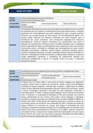 Anais do Concurso de Painéis Científicos do 22º CIORJ Página 228 de 431
ANAIS 22º CIORJ
ANAIS 22º CIORJ Painéis de Revisão
TÍTULO O Uso da Medicação Intracanal na Endodontia
AUTOR Caroline Santos de Menezes Alves
CO AUTORES
Sheila Ferreira Maria
Campos
Aline Cristina da Silva Sílvia Cristina Lima
ORIENTADOR Aurimar Andrade
RESUMO
O emprego da medicação intracanal com propriedades antimicrobianas entre as sessões
de tratamento tem por objetivo, considerando-se como fator determinante, a redução
significativa de micro-organismos que ainda sobreviveram após o preparo químico-
mecânico, que se pode associar ao “não sucesso” da instrumentação de dentes com
necrose pulpar infecciosa. Os fármacos contribuem de forma relevante para a
desinfecção dos canais radiculares, com consequente reparação das estruturas
perirradiculares, sendo de extrema importância nos procedimentos que visam a
aplicação de medicamentos. Destaca-se como resultados desejáveis que a medicação
tenha a capacidade de impedir a proliferação dos micro-organismos, atuar como barreira
fisico-química contra a infecção ou reinfecção por microrganismos da saliva, reduzir
inflamação perirradicular, solubilizar matéria orgânica neutralizar produtos tóxicos,
controlar exsudação persistente, controlar reabsorção dentária externa inflamatória e
estimular a reparação por tecido mineralizado. O objetivo desse trabalho é, através da
revisão bibliográfica, apresentar a importância do medicamento aplicado nos
tratamentos endodônticos e discutir as situações clínicas nas quais a medicação
intracanal é indicada.
TÍTULO Características e Particularidades do Plasma Rico em Fibrina na Regeneração Óssea
AUTOR Cássia Simone de Lima Lira
CO AUTORES
Vanessa Patrícia de Lima
Lira
Sandra Carolina Marques
Fernandes da Silva
Gabriela Gomes Botelho
ORIENTADOR Daniela Siqueira Lopes
RESUMO
O Plasma Rico em Fibrina (PRF) é uma matriz de fibrina autógena com plaquetas,
leucócitos, células tronco e fatores de crescimento, obtido a partir da centrifugação
controlada do plasma sanguíneo. Utilizado para aumentar a regeneração de tecidos
moles e ósseos, liberando de forma gradativa citocinas e fatores de crescimento. Auxilia
o sistema imunológico, facilitando a formação de vasos sanguíneos, acelerando a
cicatrização (Jaime. S.; 2014). O objetivo deste trabalho é revisar a literatura pertinente
sobre a eficiência e a praticidade de obtenção do PRF para utilização nos enxertos
ósseos, levantamento de seio maxilar, entre outros. Foram coletados e abordados
documentos científicos acessados nas seguintes fontes de dados PUBMED e BIREME no
período entre 2012 a 2014, através dos seguintes descritores: Choukroun, Fatores de
crescimento, plasma rico em fibrina. Para a obtenção do L-PRF é realizada uma coleta de
sangue tradicional no momento da cirurgia, esse sangue é processado em uma
centrífuga, e separado do produto coletado, que é compactado para ser utilizado como
enxerto. Esta técnica desenvolvida por Choukroun et al. (2001), acelera o tempo de
cicatrização e torna a cirurgia menos invasiva. Diante do exposto pode-se concluir que a
técnica do PRF vem sendo uma alternativa de grande positividade para Odontologia
devido a eficácia de regeneração óssea e de tecidos moles.
 