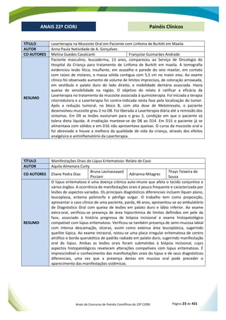 Anais do Concurso de Painéis Científicos do 22º CIORJ Página 23 de 431
ANAIS 22º CIORJ
ANAIS 22º CIORJ Painéis Clínicos
TÍTULO Laserterapia na Mucosite Oral em Paciente com Linfoma de Burkitt em Maxila
AUTOR Anna Paula Natividade de A. Gonçalves
CO AUTORES Melina Guedes Cavalcanti Françoise Guimarāes Andrade
RESUMO
Paciente masculino, leucoderma, 13 anos, compareceu ao Serviço de Oncologia do
Hospital da Criança para tratamento de Linfoma de Burkitt em maxila. A tomografia
evidenciou lesão lítica, insuflante, em assoalho e parede do seio maxilar, em contato
com raízes de molares, e massa sólida contigua com 5,5 cm no maior eixo. Ao exame
clínico foi observado aumento de volume de limites imprecisos, de coloraçāo arroxeada,
em vestíbulo e palato duro do lado direito, e mobilidade dentária associada. Havia
queixa de sensibilidade na regiāo. O objetivo do relato é ratificar a eficácia da
Laserterapia no tratamento da mucosite associada à quimioterapia. Foi iniciada a terapia
citorredutora e a Laserterapia foi contra-indicada nesta fase pela localizaçāo do tumor.
Após a reduçāo tumoral, no bloco B, com alta dose de Metotrexato, o paciente
desenvolveu mucosite grau 2 no D8. Foi liberada a Laserterapia diária até a remissão dos
sintomas. Em D9 as lesões evoluíram para o grau 3, condiçāo em que o paciente só
tolera dieta líquida. A irradiaçāo manteve-se do D8 ao D14. Em D15 o paciente já se
alimentava com sólidos e em D16 não apresentava queixas. O curso da mucosite oral e
foi abreviado e houve a melhora da qualidade de vida da criança, através dos efeitos
analgésico e antiinflamatório da Laserterapia.
TÍTULO Manifestações Orais do Lúpus Eritematoso: Relato de Caso
AUTOR Aquila Almenara Curty
CO AUTORES Eliane Pedra Dias
Bruna Lavinassayed
Picciani
Adrianna Milagres
Thays Teixeira de
Souza
RESUMO
O lúpus eritematoso é uma doença crônica auto-imune que afeta o tecido conjuntivo e
vários órgãos. A ocorrência de manifestações orais é pouco frequente e caracterizada por
lesões de aspectos variados. Os principais diagnósticos diferenciais incluem líquen plano,
leucoplasia, eritema polimorfo e pênfigo vulgar. O trabalho tem como proposição,
apresentar o caso clínico de uma paciente, parda, 46 anos, apresentou-se ao ambulatório
de Diagnóstico Oral com queixa de lesões em palato duro e lábio inferior. Ao exame
extra-oral, verificou-se presença de área hipocrômica de limites definidos em pele da
face, associado à história pregressa de biópsia incisional e exame histopatológico
compatível com lúpus eritematoso. Verificou-se também presença de semi-mucosa labial
com intensa descamação, úlceras, assim como extensa área leucoplásica, sugerindo
queilite lúpica. Ao exame intraoral, notou-se uma placa irregular eritematosa de centro
atrófico e borda queratótica de padrão radiado em palato duro, sugerindo manifestação
oral do lúpus. Ambas as lesões orais foram submetidas à biópsia incisional, cujos
aspectos histopatológicos revelaram alterações compatíveis com lúpus eritematoso. É
imprescindível o conhecimento das manifestações orais do lúpus e de seus diagnósticos
diferenciais, uma vez que a presença destas em mucosa oral pode preceder o
aparecimento das manifestações sistêmicas.
 