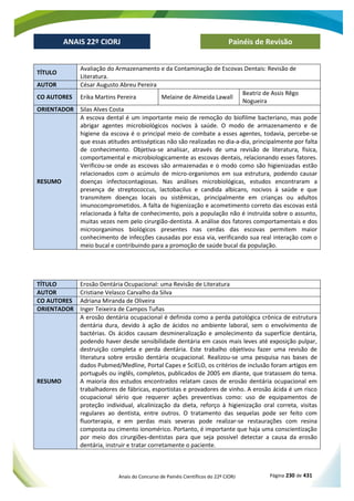 Anais do Concurso de Painéis Científicos do 22º CIORJ Página 230 de 431
ANAIS 22º CIORJ
ANAIS 22º CIORJ Painéis de Revisão
TÍTULO
Avaliação do Armazenamento e da Contaminação de Escovas Dentais: Revisão de
Literatura.
AUTOR César Augusto Abreu Pereira
CO AUTORES Erika Martins Pereira Melaine de Almeida Lawall
Beatriz de Assis Rêgo
Nogueira
ORIENTADOR Silas Alves Costa
RESUMO
A escova dental é um importante meio de remoção do biofilme bacteriano, mas pode
abrigar agentes microbiológicos nocivos à saúde. O modo de armazenamento e de
higiene da escova é o principal meio de combate a esses agentes, todavia, percebe-se
que essas atitudes antissépticas não são realizadas no dia-a-dia, principalmente por falta
de conhecimento. Objetiva-se analisar, através de uma revisão de literatura, física,
comportamental e microbiologicamente as escovas dentais, relacionando esses fatores.
Verificou-se onde as escovas são armazenadas e o modo como são higienizadas estão
relacionados com o acúmulo de micro-organismos em sua estrutura, podendo causar
doenças infectocontagiosas. Nas análises microbiológicas, estudos encontraram a
presença de streptococcus, lactobacilus e candida albicans, nocivos à saúde e que
transmitem doenças locais ou sistêmicas, principalmente em crianças ou adultos
imunocomprometidos. A falta de higienização e acometimento correto das escovas está
relacionada à falta de conhecimento, pois a população não é instruída sobre o assunto,
muitas vezes nem pelo cirurgião-dentista. A análise dos fatores comportamentais e dos
microorganimos biológicos presentes nas cerdas das escovas permitem maior
conhecimento de infecções causadas por essa via, verificando sua real interação com o
meio bucal e contribuindo para a promoção de saúde bucal da população.
TÍTULO Erosão Dentária Ocupacional: uma Revisão de Literatura
AUTOR Cristiane Velasco Carvalho da Silva
CO AUTORES Adriana Miranda de Oliveira
ORIENTADOR Inger Teixeira de Campos Tuñas
RESUMO
A erosão dentária ocupacional é definida como a perda patológica crônica de estrutura
dentária dura, devido à ação de ácidos no ambiente laboral, sem o envolvimento de
bactérias. Os ácidos causam desmineralização e amolecimento da superfície dentária,
podendo haver desde sensibilidade dentária em casos mais leves até exposição pulpar,
destruição completa e perda dentária. Este trabalho objetivou fazer uma revisão de
literatura sobre erosão dentária ocupacional. Realizou-se uma pesquisa nas bases de
dados Pubmed/Medline, Portal Capes e SciELO, os critérios de inclusão foram artigos em
português ou inglês, completos, publicados de 2005 em diante, que tratassem do tema.
A maioria dos estudos encontrados relatam casos de erosão dentária ocupacional em
trabalhadores de fábricas, esportistas e provadores de vinho. A erosão ácida é um risco
ocupacional sério que requerer ações preventivas como: uso de equipamentos de
proteção individual, alcalinização da dieta, reforço à higienização oral correta, visitas
regulares ao dentista, entre outros. O tratamento das sequelas pode ser feito com
fluorterapia, e em perdas mais severas pode realizar-se restaurações com resina
composta ou cimento ionomérico. Portanto, é importante que haja uma conscientização
por meio dos cirurgiões-dentistas para que seja possível detectar a causa da erosão
dentária, instruir e tratar corretamente o paciente.
 
