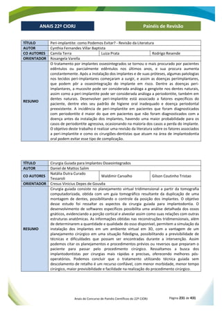 Anais do Concurso de Painéis Científicos do 22º CIORJ Página 231 de 431
ANAIS 22º CIORJ
ANAIS 22º CIORJ Painéis de Revisão
TÍTULO Peri-implantite: como Podemos Evitar? - Revisão da Literatura
AUTOR Cynthia Fernandes Villar Baptista
CO AUTORES Camila Terra Luiza Prata Rodrigo Resende
ORIENTADOR Rosangela Varella
RESUMO
O tratamento por implantes osseointegrados se tornou o mais procurado por pacientes
edêntulos ou parcialmente edêntulos nos últimos anos, e sua procura aumenta
constantemente. Após a instalação dos implantes e de suas próteses, algumas patologias
nos tecidos peri-implantares começaram a surgir, e assim as doenças periimplantares,
que podem pôr a osseointegração do implante em risco. Dentre as doenças peri-
implantares, a mucosite pode ser considerada análoga a gengivite nos dentes naturais,
assim como a peri-implantite pode ser considerada análoga a periodontite, também em
dentes naturais. Desenvolver peri-implantite está associado a fatores específicos do
paciente, dentre eles seu padrão de higiene oral inadequado e doença periodontal
preexistente. A incidência de peri-implantite em pacientes que foram diagnosticados
com periodontite é maior do que em pacientes que não foram diagnosticados com a
doença antes da instalação dos implantes, havendo uma maior probabilidade para os
casos de periodontite agressiva, ocasionando na maioria dos casos a perda do implante.
O objetivo deste trabalho é realizar uma revisão da literatura sobre os fatores associados
a peri-implantite e como os cirurgiões-dentistas que atuam na área de implantodontia
oral podem evitar esse tipo de complicação.
TÍTULO Cirurgia Guiada para Implantes Osseointegrados
AUTOR Daniel de Mattos Salim
CO AUTORES
Natália Dutra Curado
Tessaroli
Waldimir Carvalho Gilson Coutinho Tristao
ORIENTADOR Cresus Vinicius Depes de Gouvêa
RESUMO
Cirurgia guiada consiste no planejamento virtual tridimensional a partir da tomografia
computadorizada, obtida com um guia tomográfico resultante da duplicação de uma
montagem de dentes, possibilitando o controle da posição dos implantes. O objetivo
desse estudo foi ressaltar os aspectos da cirurgia guiada para implantodontia. O
desenvolvimento de softwares específicos possibilita uma análise detalhada dos ossos
gnáticos, evidenciando a porção cortical e alveolar assim como suas relações com outras
estruturas anatômicas. As informações obtidas nas reconstruções tridimensionais, além
de determinarem a quantidade e qualidade do osso disponível, permitem a simulação da
instalação dos implantes em um ambiente virtual em 3D, com a vantagem de um
planejamento cirúrgico em uma situação fidedigna, possibilitando a previsibilidade de
técnicas e dificuldades que possam ser encontradas durante a intervenção. Assim
podemos citar os planejamentos e procedimentos prévios ou reversos que preparam o
paciente para passar pelo procedimento cirúrgico. Ressaltamos a busca dos
implantodontistas por cirurgias mais rápidas e precisas, oferecendo melhores pós-
operatórios. Podemos concluir que o tratamento utilizando técnica guiada sem
descolamento de retalho é um recurso confiável, com menor morbidade, menor tempo
cirúrgico, maior previsibilidade e facilidade na realização do procedimento cirúrgico.
 