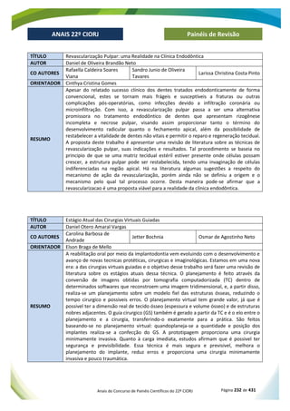 Anais do Concurso de Painéis Científicos do 22º CIORJ Página 232 de 431
ANAIS 22º CIORJ
ANAIS 22º CIORJ Painéis de Revisão
TÍTULO Revascularização Pulpar: uma Realidade na Clínica Endodôntica
AUTOR Daniel de Oliveira Brandão Neto
CO AUTORES
Rafaella Caldeira Soares
Viana
Sandro Junio de Oliveira
Tavares
Larissa Christina Costa Pinto
ORIENTADOR Cinthya Cristina Gomes
RESUMO
Apesar do relatado sucesso clínico dos dentes tratados endodonticamente de forma
convencional, estes se tornam mais frágeis e susceptíveis a fraturas ou outras
complicações pós-operatórias, como infecções devido a infiltração coronária ou
microinfiltração. Com isso, a revascularização pulpar passa a ser uma alternativa
promissora no tratamento endodôntico de dentes que apresentam rizogênese
incompleta e necrose pulpar, visando assim proporcionar tanto o término do
desenvolvimento radicular quanto o fechamento apical, além da possibilidade de
restabelecer a vitalidade de dentes não vitais e permitir o reparo e regeneração tecidual.
A proposta deste trabalho é apresentar uma revisão de literatura sobre as técnicas de
revascularização pulpar, suas indicações e resultados. Tal procedimento se baseia no
principio de que se uma matriz tecidual estéril estiver presente onde células possam
crescer, a estrutura pulpar pode ser restabelecida, tendo uma invaginação de células
indiferenciadas na região apical. Há na literatura algumas sugestões a respeito do
mecanismo de ação da revascularização, porém ainda não se definiu a origem e o
mecanismo pelo qual tal processo ocorre. Desta maneira pode-se afirmar que a
revascularizacao é uma proposta viável para a realidade da clinica endodôntica.
TÍTULO Estágio Atual das Cirurgias Virtuais Guiadas
AUTOR Daniel Otero Amaral Vargas
CO AUTORES
Carolina Barbosa de
Andrade
Jetter Bochnia Osmar de Agostinho Neto
ORIENTADOR Elson Braga de Mello
RESUMO
A reabilitação oral por meio da implantodontia vem evoluindo com o desenvolvimento e
avanço de novas tecnicas protéticas, cirurgicas e imaginológicas. Estamos em uma nova
era: a das cirurgias virtuais guiadas e o objetivo desse trabalho será fazer uma revisão de
literatura sobre os estágios atuais dessa técnica. O planejamento é feito através da
conversão de imagens obtidas por tomografia computadorizada (TC) dentro de
determinados softwares que reconstroem uma imagem tridimensional, e, a partir disso,
realiza-se um planejamento sobre um modelo fiel das estruturas ósseas, reduzindo o
tempo cirurgico e possiveis erros. O planejamento virtual tem grande valor, já que é
possivel ter a dimensão real de tecido ósseo (espessura e volume ósseo) e de estruturas
nobres adjacentes. O guia cirurgico (GS) também é gerado a partir da TC e é o elo entre o
planejamento e a cirurgia, transferindo-o exatamente para a prática. São feitos
baseando-se no planejamento virtual: quandoplaneja-se a quantidade e posição dos
implantes realiza-se a confecção do GS. A prototipagem proporciona uma cirurgia
minimamente invasiva. Quanto à carga imediata, estudos afirmam que é possivel ter
segurança e previsibilidade. Essa técnica é mais segura e previsivel, melhora o
planejamento do implante, reduz erros e proporciona uma cirurgia minimamente
invasiva e pouco traumática.
 