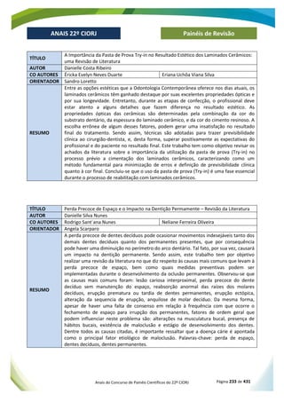 Anais do Concurso de Painéis Científicos do 22º CIORJ Página 233 de 431
ANAIS 22º CIORJ
ANAIS 22º CIORJ Painéis de Revisão
TÍTULO
A Importância da Pasta de Prova Try-in no Resultado Estético dos Laminados Cerâmicos:
uma Revisão de Literatura
AUTOR Danielle Costa Ribeiro
CO AUTORES Éricka Evelyn Neves Duarte Eriana Uchôa Viana Silva
ORIENTADOR Sandro Loretto
RESUMO
Entre as opções estéticas que a Odontologia Contemporânea oferece nos dias atuais, os
laminados cerâmicos têm ganhado destaque por suas excelentes propriedades ópticas e
por sua longevidade. Entretanto, durante as etapas de confecção, o profissional deve
estar atento a alguns detalhes que fazem diferença no resultado estético. As
propriedades ópticas das cerâmicas são determinadas pela combinação da cor do
substrato dentário, da espessura do laminado cerâmico, e da cor do cimento resinoso. A
escolha errônea de algum desses fatores, podem gerar uma insatisfação no resultado
final do tratamento. Sendo assim, técnicas são adotadas para trazer previsibilidade
clínica ao cirurgião-dentista, e, desta forma, superar positivamente as expectativas do
profissional e do paciente no resultado final. Este trabalho tem como objetivo revisar os
achados da literatura sobre a importância da utilização da pasta de prova (Try-in) no
processo prévio a cimentação dos laminados cerâmicos, caracterizando como um
método fundamental para minimização de erros e definição de previsibilidade clínica
quanto à cor final. Concluiu-se que o uso da pasta de prova (Try-in) é uma fase essencial
durante o processo de reabilitação com laminados cerâmicos.
TÍTULO Perda Precoce de Espaço e o Impacto na Dentição Permamente – Revisão da Literatura
AUTOR Danielle Silva Nunes
CO AUTORES Rodrigo Sant´ana Nunes Neliane Ferreira Oliveira
ORIENTADOR Angela Scarparo
RESUMO
A perda precoce de dentes decíduos pode ocasionar movimentos indesejáveis tanto dos
demais dentes decíduos quanto dos permanentes presentes, que por consequência
pode haver uma diminuição no perímetro do arco dentário. Tal fato, por sua vez, causará
um impacto na dentição permanente. Sendo assim, este trabalho tem por objetivo
realizar uma revisão da literatura no que diz respeito às causas mais comuns que levam à
perda precoce de espaço, bem como quais medidas preventivas podem ser
implementadas durante o desenvolvimento da oclusão permanentes. Observou-se que
as causas mais comuns foram: lesão cariosa interproximal, perda precoce do dente
decíduo sem manutenção do espaço, reabsorção anormal das raízes dos molares
decíduos, erupção prematura ou tardia de dentes permanentes, erupção ectópica,
alteração da sequencia de erupção, anquilose de molar decíduo. Da mesma forma,
apesar de haver uma falta de consenso em relação à frequência com que ocorre o
fechamento de espaço para irrupção dos permanentes, fatores de ordem geral que
podem influenciar neste problema são: alterações na musculatura bucal, presença de
hábitos bucais, existência de maloclusão e estágio de desenvolvimento dos dentes.
Dentre todos as causas citadas, é importante ressaltar que a doença cárie é apontada
como o principal fator etiológico de maloclusão. Palavras-chave: perda de espaço,
dentes decíduos, dentes permanentes.
 