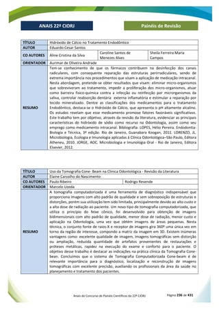 Anais do Concurso de Painéis Científicos do 22º CIORJ Página 236 de 431
ANAIS 22º CIORJ
ANAIS 22º CIORJ Painéis de Revisão
TÍTULO Hidróxido de Cálcio no Tratamento Endodôntico
AUTOR Eduardo Cesar Santos
CO AUTORES Aline Cristina da Silva
Caroline Santos de
Menezes Alves
Sheila Ferreira Maria
Campos
ORIENTADOR Aurimar de Oliveira Andrade
RESUMO
Tem-se conhecimento de que os fármacos contribuem na desinfecção dos canais
radiculares, com consequente reparação das estruturas perirradiculares, sendo de
extrema importância nos procedimentos que visam a aplicação de medicação intracanal.
Nesta abordagem, pretende-se obter resultados que visam: eliminar micro-organismos
que sobreviveram ao tratamento, impedir a proliferação dos micro-organismos, atuar
como barreira fisico-química contra a infecção ou reinfecção por microrganismos da
saliva, controlar reabsorção dentária externa inflamatória e estimular a reparação por
tecido mineralizado. Dentre as classificações dos medicamentos para o tratamento
Endodôntico, destaca-se o Hidróxido de Cálcio, que apresenta o pH altamente alcalino.
Os estudos revelam que esse medicamento promove fatores favoráveis significativos.
Este trabalho tem por objetivo, através da revisão da literatura, evidenciar as principais
características do hidróxido de sódio como recurso na Odontologia, assim como seu
emprego como medicamento intracanal. Bibliografia: LOPES, Hélio Pereira. Endodontia:
Biologia e Técnica, 3ª edição. Rio de Janeiro, Guanabara Koogan, 2011. LORENZO, JL.
Microbiologia, Ecologia e Imunologia aplicadas à Clínica Odontológica–São Paulo, Editora
Atheneu, 2010. JORGE, AOC. Microbiologia e Imunologia Oral - Rio de Janeiro, Editora
Elsevier, 2012.
TÍTULO Uso da Tomografia Cone- Beam na Clinica Odontológica - Revisão da Literatura
AUTOR Elaine Carvalho do Nascimento
CO AUTORES Paulo Ribeiro Rodrigo Resende
ORIENTADOR Marcelo Uzeda
RESUMO
A tomografia computadorizada é uma ferramenta de diagnóstico indispensável que
proporciona imagens com alto padrão de qualidade e sem sobreposição de estruturas e
distorções, porém sua utilização tem sido limitada, principalmente devido ao alto custo e
a alta dose de radiação ao paciente. Um novo tipo de tomografia computadorizada, que
utiliza o princípio do feixe cônico, foi desenvolvido para obtenção de imagens
bidimensionais com alto padrão de qualidade, menor dose de radiação, menor custo e
aplicação na Odontologia, uma vez que obtém imagens de áreas pequenas. Nesta
técnica, o conjunto fonte de raios-X e receptor de imagens gira 360º uma única vez em
torno da região de interesse, compondo a matriz da imagem em 3D. Existem inúmeras
vantagens como: excelente qualidade de imagem, imagens tomográficas sem distorção
ou ampliação, reduzida quantidade de artefatos provenientes de restaurações e
próteses metálicas, rapidez na execução do exame e conforto para o paciente. O
objetivo desse trabalho é destacar as indicações na prática clínica da Tomografia Cone-
bean. Concluímos que o sistema de Tomografia Computadorizada Cone-beam é de
relevante importância para o diagnóstico, localização e reconstrução de imagens
tomográficas com excelente precisão, auxiliando os profissionais da área da saúde no
planejamento e tratamento dos pacientes.
 