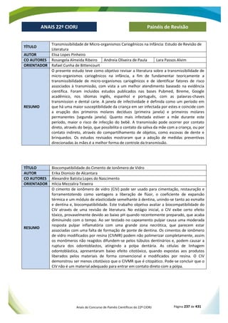 Anais do Concurso de Painéis Científicos do 22º CIORJ Página 237 de 431
ANAIS 22º CIORJ
ANAIS 22º CIORJ Painéis de Revisão
TÍTULO
Transmissibilidade de Micro-organismos Cariogênicos na Infância: Estudo de Revisão de
Literatura
AUTOR Elisa Lopes Pinheiro
CO AUTORES Rosangela Almeida Ribeiro Andreia Oliveira de Paula Lara Passos Alvim
ORIENTADOR Rafael Cunha de Bittencourt
RESUMO
O presente estudo teve como objetivo revisar a literatura sobre a transmissibilidade de
micro-organismos cariogênicos na infância, a fim de fundamentar teoricamente a
transmissibilidade de micro-organismos cariogênicos e de identificar fatores de risco
associados à transmissão, com vista a um melhor atendimento baseado na evidência
científica. Foram incluidos estudos publicados nas bases Pubmed, Bireme, Google
acadêmico, nos idiomas inglês, espanhol e português, com as palavras-chaves
transmission e dental carie. A janela de infectividade é definida como um período em
que há uma maior susceptibilidade da criança em ser infectada por estes e coincide com
a erupção dos primeiros molares decíduos (primeira janela) e primeiros molares
permanentes (segunda janela). Quanto mais infectada estiver a mãe durante este
período, maior o risco de infecção do bebê. A transmissão pode ocorrer por contato
direto, através do beijo, que possibilita o contato da saliva da mãe com a criança, ou por
contato indireto, através do compartilhamento de objetos, como escovas de dente e
brinquedos. Os estudos revisados mostraram que a adoção de medidas preventivas
direcionadas às mães é a melhor forma de controle da transmissão.
TÍTULO Biocompatibilidade do Cimento de Ionômero de Vidro
AUTOR Erika Dionisio de Alcantara
CO AUTORES Alexandre Batista Lopes do Nascimento
ORIENTADOR Hilcia Mezzalira Teixeira
RESUMO
O cimento de ionômero de vidro (CIV) pode ser usado para cimentação, restauração e
forramentotendo como vantagens a liberação de flúor, o coeficiente de expansão
térmica e um módulo de elasticidade semelhante à dentina, unindo-se tanto ao esmalte
e dentina e, biocompatibilidade. Este trabalho objetiva avaliar a biocompatibilidade do
CIV através de uma revisão de literatura. No estágio inicial, o CIV exibe certo efeito
tóxico, provavelmente devido ao baixo pH quando recentemente preparado, que acaba
diminuindo com o tempo. Ao ser testado no capeamento pulpar causa uma moderada
resposta pulpar inflamatória com uma grande zona necrótica, que parecem estar
associadas com uma falta de formação de ponte de dentina. Os cimentos de ionômero
de vidro modificados por resina (CIVMR) podem não polimerizar completamente, assim
os monômeros não reagidos difundem-se pelos túbulos dentinários e, podem causar a
ruptura dos odontoblastos, atingindo a polpa dentária. As células de linhagem
odontoblástica, apresentaram baixo efeito citotóxico, quando expostas aos produtos
liberados pelos materiais de forma convencional e modificados por resina. O CIV
demonstrou ser menos citotóxico que o CIVMR que é citopático. Pode-se concluir que o
CIV não é um material adequado para entrar em contato direto com a polpa.
 