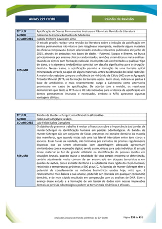 Anais do Concurso de Painéis Científicos do 22º CIORJ Página 238 de 431
ANAIS 22º CIORJ
ANAIS 22º CIORJ Painéis de Revisão
TÍTULO Apicificação de Dentes Permanentes Imaturos e Não-vitais: Revisão da Literatura
AUTOR Fabianna da Conceição Dantas de Medeiros
CO AUTORES Isabela Pinheiro Cavalcanti Lima
RESUMO
O estudo propôs realizar uma revisão da literatura sobre a indução da apicificação em
dentes permanentes não-vitais e com rizogênese incompleta, mediante alguns materiais
de eficácia comprovada. Foram selecionados estudos relevantes publicados até junho de
2015, através de pesquisas nas bases de dados - Pubmed, Scopus e Bireme, na busca
principalmente por ensaios clínicos randomizados, revisões sistemáticas e meta-análises.
Quando os dentes com formação radicular incompleta são confrontados a qualquer tipo
de dano, o tratamento endodôntico constitui um desafio significativo para o cirurgião-
dentista. Nesses casos, a apicificação permite a formação de uma barreira apical
mineralizada através da ação de alguns materiais, antes da obturação do canal radicular.
A maioria dos estudos compara a eficiência do Hidróxido de Cálcio (HC) com o Agregado
Trióxido Mineral (MTA) na formação da barreira apical. Além disso, indicam-se pastas à
base de antibióticos e mais recentemente, surge a Calcitonina como alternativa
promissora em casos de apicificações. De acordo com a revisão, os resultados
demonstram que tanto o MTA ou o HC são indicados para a técnica de apicificação em
dentes permanentes imaturos e necrosados, embora o MTA apresente algumas
vantagens clínicas.
TÍTULO Bandas de Hunter-schreger: uma Biometria Alternativa
AUTOR Fábio Luiz Gonçalves Cesário
CO AUTORES Luiz Felipe Salles Gonçalves
RESUMO
O objetivo do presente trabalho é revisar a literatura sobre a importância das bandas de
Hunter-Schreger na identificação humana em perícias odontológicas. As bandas de
Hunter-Schreger são um conjunto de faixas presentes no esmalte dentário da maioria
dos mamíferos, que quando vistas sob uma luz lateral intercalam entre tons claros e
escuros. Essas faixas na verdade, são formadas por camadas de prismas regularmente
dispostas que ao serem observadas com aparelhagem adequada apresentam
similaridades com a impressão digital, sendo assim, únicas para cada individuo. O estudo
desse material se faz de grande utilidade na identificação de pessoas mortas em
situações brutais, quando quase a totalidade de seus corpos encontra-se deteriorada,
cenário atualmente muito comum de ser encontrado em ataques terroristas e em
quedas de aviões, pois o esmalte dentário é a substancia mais rígida do corpo humano,
resistindo a temperaturas próximas a 500 graus°C. As bandas de Hunter-Schreger têm o
potencial de complementar os métodos biométricos usados hoje, visto que, é
relativamente mais barata a sua analise, podendo ser coletada em qualquer consultório
dentário, e de mais rápido resultado em comparação com as analises de DNA. Com o
avanço desse estudo e a formação de um banco de dados com nossas impressões
dentais as perícias odontológicas podem se tornar mais dinâmicas e eficazes.
 