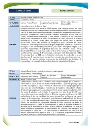 Anais do Concurso de Painéis Científicos do 22º CIORJ Página 24 de 431
ANAIS 22º CIORJ
ANAIS 22º CIORJ Painéis Clínicos
TÍTULO Queilite Actínica: Relato de Caso
AUTOR Ariana Viana Neves
CO AUTORES Mariane Pereira Amaral Ângela Sahyure Queiroz
Imara Juliane Nunes de
Queiroz Silva
ORIENTADOR Imara Juliane Nunes de Queiroz Silva
RESUMO
A queilite actínica é uma alteração labial causada pela exposição crônica aos raios
ultravioleta, comum em indivíduos idosos de pele clara que mantêm hábitos ao ar livre.
Trata-se de lesão potencialmente maligna por consequência da exposição prolongada e
contínua à radiação solar, especificamente à radiação ultra-violeta B (faixa UVB 320-
280nm), afetando preferencialmente o lábio inferior. Caracteriza-se por alterações
clínicas como ressecamento e atrofia do vermelhão do lábio, com áreas de aspecto
empalidecido e lustroso, muitas vezes com pregas em ângulos retos no sentido
mucocutâneo. Possui alto potencial de malignização para carcinoma de células
escamosas e apresenta grande risco à saúde geral do paciente, levando-o a posteriores
mutilações ou até mesmo óbito por metástase, caso haja a instalação e progressão do
carcinoma epidermóide. O diagnóstico baseia-se em detalhado exame clínico,
identificando fatores de risco dessa lesão. Existem várias formas de tratamento para a
queilite actínica: aplicação de 5-fluorouracil, peeling com ácido tricloroacético a 50%,
eletrocirurgia, laser de CO2, vermelhectomia, criocirurgia, dermoabrasão e terapia
fotodinâmica. O presente estudo tem por fim um relato de caso clínico referente a
diagnóstico de queilite actínica, proveniente do ambulatório da disciplina de
Estomatologia I da Faculdade de Odontologia da Universidade Federal da Bahia.
TÍTULO Displasia Óssea Florida e Seus Vários Aspectos Imaginológicos
AUTOR Arthur Filgueira Coutinho Pinto
CO AUTORES Andrea dos Anjos Pontual
Maria Luiza dos Anjos
Pontual
Flávia Maria Moraes
Ramos-Perez
ORIENTADOR Danyel Elias Cruz Perez
RESUMO
A displasia óssea florida (DOF) se caracteriza como uma patologia em que se evidencia a
substituição de tecido ósseo em tecido conjuntivo fibroso. Apresenta predileção por
pacientes melanodermas e sexo feminino. A osteomielite é uma complicação comum
dessa lesão por ser de tecido pouco vascularizado. O diagnóstico é baseado em achados
clínicos e imaginológicos, sem necessidade de biópsia para a sua confirmação na maioria
dos casos. O objetivo neste trabalho é apresentar um caso clínico de DOF com
osteomielite.Paciente do sexo feminino, de 42 anos, procurou atendimento na UFPE,
queixando-se de dor na mandíbula. Ao exame tomográfico, verificou-se, na maxila,
imagem de densidade mista e de margens corticalizadas na região edêntula dos dentes
14, 15 e 16, com expansão das corticais e deslocamento superior do assoalho do seio
maxilar. Na mandíbula, foi constatada presença de lesão hipodensa na região de
periápice dos dentes 47 e 48 e de densidade mista da região de periápice do 43 ao 37.
Na região do 36, evidenciou-se presença de área sugestiva de exodontia. Em todas as
lesões, observou-se abaulamento e adelgaçamento das corticais, com perfuração da
cortical lingual na região do 31, 32 e 41.Visualizou-se interrupção das corticais e do
rebordo ósseo alveolar na região do 36 e 37. A DOF deve ser diagnosticada de forma
precoce de modo que se evite complicações como a osteomielite.
 
