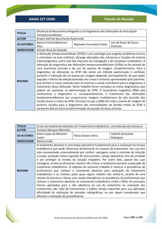 Anais do Concurso de Painéis Científicos do 22º CIORJ Página 245 de 431
ANAIS 22º CIORJ
ANAIS 22º CIORJ Painéis de Revisão
TÍTULO
Eficiência da Ressonância Magnética no Diagnóstico das Disfunções da Articulação
Temporomandibular
AUTOR Grayce Kelli do Nascimento Raymundo
CO AUTORES
Bianca Cristina Moreira e
Silva
Raphaela Fernandes Freitas
Lais de Krejci de Souza
Graciosa
ORIENTADOR Arlindo Rosa de Azevedo
RESUMO
A disfunção temporomandibular (DTM) é uma patologia que engloba problemas clínicos
e articulares na área orofacial, abrange alterações das estruturas e funções do sistema
estomatognático, entre elas dos músculos da mastigação e do complexo condilodisco. A
obtenção do diagnóstico das disfunções temporomandibulares (DTMs) se faz através de
uma anamnese acurada e do uso de exames de imagem complementares. Para o
diagnóstico de alterações na ATM não existe um método padronizado e confiável,
portanto a indicação de um exame por imagem depende, principalmente, de que sejam
seguidos critérios de seleção baseados nos sinais e sintomas apresentados pelo paciente,
que tenham o riscos reduzido para os mesmos e ainda contribuam para o diagnóstico e
tratamento desta disfunção. Neste trabalho foram revisados os meios diagnósticos que
podem ser auxiliares na determinação da DTM. A ressonância magnética (RM) veio
revolucionar o diagnóstico e, consequentemente, o tratamento das disfunções
temporomandibulares por proporcionar imagens multiplanares de alta precisão dos
tecidos duros e moles da ATM. Concluiu-se que a (RM) tem sido o exame de imagem de
primeira escolha para o diagnóstico das anormalidades de tecidos moles da ATM e
apresenta alta acurácia na determinação da posição do disco articular.
TÍTULO O Uso de Isolamento Absoluto em Tratamento Endodôntico: uma Revisão de Literatura
AUTOR Gustavo Marques Meirelles
CO AUTORES
Ailton Lopes de Menezes
Júnior
Flávia Chaves Vieira
Isabella Gonçalves
Rodrigues
ORIENTADOR Mônica Endo
RESUMO
O isolamento absoluto é uma etapa operatória fundamental para a realização da terapia
endodôntica que pode influenciar diretamente no sucesso do tratamento. Seu uso tem
sido recomentado universalmente por conferir vantagens como o controle de infecção
cruzada, proteção contra ingestão de instrumentos, campo operatório livre de umidade
e por proteger os tecidos da solução irrigadora. Por outro lado, apesar das suas
vantagens, muitos profissionais relatam não utilizar o isolamento durante a execução do
tratamento endodôntico. O objetivo do presente trabalho é mostrar a prevalência de
profissionais que utilizam o isolamento absoluto para realização do tratamento
endodôntico e os motivos pelos quais alguns relatam não utilizá-lo, através de uma
revisão da literatura. Houve uma ampla divergência na prevalência de profissionais que
utilizam o isolamento absoluto no tratamento endodôntico (3,8% a 94%). Os principais
fatores apontados para a não aderência ao uso do isolamento na realização dos
tratamentos são: falta de treinamento e hábito; tempo requerido para sua aplicação;
dificuldade de realização de tomadas radiográficas; ou por algum complicador que
dificulte a realização do procedimento.
 