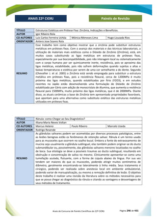 Anais do Concurso de Painéis Científicos do 22º CIORJ Página 246 de 431
ANAIS 22º CIORJ
ANAIS 22º CIORJ Painéis de Revisão
TÍTULO Estruturas Estéticas em Prótese Fixa: Zircônia, Indicações e Benefícios.
AUTOR Igor Ribeiro Rola
CO AUTORES Luis Carlos Ferreira Uchôa Mônica Meneses Lima Hugo Louzada Rios
ORIENTADOR Antero Jose Soares Rola
RESUMO
Esse trabalho tem como objetivo mostrar que a zircônia pode substituir estruturas
metálicas em próteses fixas. Com o avanço dos materiais e das técnicas laboratoriais, a
utilização de materiais mais estéticos como o Dióxido de Zircônio (Zircônia), está, em
muitos casos substituindo as ligas metálicas em estruturas de próteses fixas,
especialmente por sua biocompatibilidade, pois não interagem local ou sistematicamente
com o corpo humano por ser quimicamente inerte, resistência, pois se aproxima das
ligas metálicas, estabilidade, pois não sofrem deformações quando sujeitas a altas e
baixas temperaturas e estética por serem de uma cor semelhante a do dente. Segundo
(Chevallier J. et al. 2005) a Zircônia está sendo empregada para substituir a estrutura
metálica em próteses fixas, pois a resistência flexural, cerca de 1200MPa é muito
próxima das ligas metálicas, quando estabilizadas por Ítrio (Y2O3), e em estudos
recentes no Japão estão desenvolvendo uma formulação de Dióxido de Zircônio
estabilizado por Cério com adição de monocristais de Alumina, que aumenta a resitência
flexural para 1500MPa, muito próximo das ligas metálicas, que é de 2000MPa. Diante
disso, as atuais cerâmicas a base de Zircônia tem apresentado propriedades favoráveis,
que apontam para uma alternativa como substituto estético das estruturas metálicas
utilizadas em próteses fixas.
TÍTULO Rânula: como Chegar ao Seu Diagnóstico?
AUTOR Illiana Maria Neves Voltan
CO AUTORES Marcus Heleno Paulo Ribeiro Marcelo Uzeda
ORIENTADOR Rodrigo Resende
RESUMO
As glândulas salivares podem ser acometidas por diversos processos patológicos, entre
as lesões benignas estão os fenômenos de retenção salivar. Rânula é um termo usado
para as mucoceles que ocorrem no soalho bucal. Embora a fonte do extravasamento de
mucina seja usualmente a glândula sublingual, elas também podem originar-se do ducto
submandibular ou, possivelmente, das glândulas salivares menores localizadas no soalho
de boca. Sua etiologia se deve a possíveis traumas ao ducto sublingual, resultando em
obstrução e concentração de saliva no mesmo. Clinicamente apresentar-se como uma
tumefação azulada, flutuante, com a forma de cúpula abaixo da língua. Por sua vez
tendem ser maiores do que os mucoceles, podendo atingir muitos centímetros de
diâmetro, geralmente encontrando-se lateralmente à linha média. Seus tratamento é
cirúrgico, podendo ser realizada sobre anestesia local em ambiente ambulatorial,
podendo variar de marsupialização, ou mesmo a remoção definitiva de lesão. O objetivo
deste trabalho é realizar uma revisão da literatura sobre os métodos necessários para
que se possa chegar ao diagnóstico da rânula e citando as vantagens e desvantagens de
seus métodos de tratamento.
 