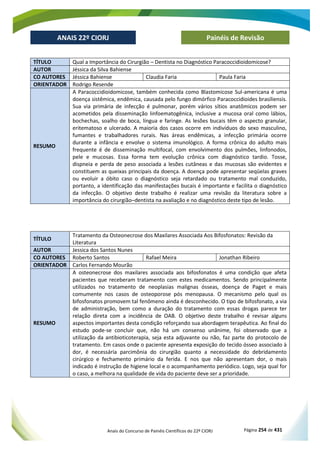 Anais do Concurso de Painéis Científicos do 22º CIORJ Página 254 de 431
ANAIS 22º CIORJ
ANAIS 22º CIORJ Painéis de Revisão
TÍTULO Qual a Importância do Cirurgião – Dentista no Diagnóstico Paracoccidioidomicose?
AUTOR Jéssica da Silva Bahiense
CO AUTORES Jéssica Bahiense Claudia Faria Paula Faria
ORIENTADOR Rodrigo Resende
RESUMO
A Paracoccidioidomicose, também conhecida como Blastomicose Sul-americana é uma
doença sistêmica, endêmica, causada pelo fungo dimórfico Paracoccidioides brasiliensis.
Sua via primária de infecção é pulmonar, porém vários sítios anatômicos podem ser
acometidos pela disseminação linfoematogênica, inclusive a mucosa oral como lábios,
bochechas, soalho de boca, língua e faringe. As lesões bucais têm o aspecto granular,
eritematoso e ulcerado. A maioria dos casos ocorre em indivíduos do sexo masculino,
fumantes e trabalhadores rurais. Nas áreas endêmicas, a infecção primária ocorre
durante a infância e envolve o sistema imunológico. A forma crônica do adulto mais
frequente é de disseminação multifocal, com envolvimento dos pulmões, linfonodos,
pele e mucosas. Essa forma tem evolução crônica com diagnóstico tardio. Tosse,
dispneia e perda de peso associada a lesões cutâneas e das mucosas são evidentes e
constituem as queixas principais da doença. A doença pode apresentar seqüelas graves
ou evoluir a óbito caso o diagnóstico seja retardado ou tratamento mal conduzido,
portanto, a identificação das manifestações bucais é importante e facilita o diagnóstico
da infecção. O objetivo deste trabalho é realizar uma revisão da literatura sobre a
importância do cirurgião–dentista na avaliação e no diagnóstico deste tipo de lesão.
TÍTULO
Tratamento da Osteonecrose dos Maxilares Associada Aos Bifosfonatos: Revisão da
Literatura
AUTOR Jessica dos Santos Nunes
CO AUTORES Roberto Santos Rafael Meira Jonathan Ribeiro
ORIENTADOR Carlos Fernando Mourão
RESUMO
A osteonecrose dos maxilares associada aos bifosfonatos é uma condição que afeta
pacientes que receberam tratamento com estes medicamentos. Sendo principalmente
utilizados no tratamento de neoplasias malignas ósseas, doença de Paget e mais
comumente nos casos de osteoporose pós menopausa. O mecanismo pelo qual os
bifosfonatos promovem tal fenômeno ainda é desconhecido. O tipo de bifosfonato, a via
de administração, bem como a duração do tratamento com essas drogas parece ter
relação direta com a incidência de OAB. O objetivo deste trabalho é revisar alguns
aspectos importantes desta condição reforçando sua abordagem terapêutica. Ao final do
estudo pode-se concluir que, não há um consenso unânime, foi observado que a
utilização da antibioticoterapia, seja esta adjuvante ou não, faz parte do protocolo de
tratamento. Em casos onde o paciente apresenta exposição do tecido ósseo associado à
dor, é necessária parcimônia do cirurgião quanto a necessidade do debridamento
cirúrgico e fechamento primário da ferida. E nos que não apresentam dor, o mais
indicado é instrução de higiene local e o acompanhamento periódico. Logo, seja qual for
o caso, a melhora na qualidade de vida do paciente deve ser a prioridade.
 