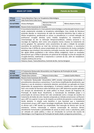 Anais do Concurso de Painéis Científicos do 22º CIORJ Página 256 de 431
ANAIS 22º CIORJ
ANAIS 22º CIORJ Painéis de Revisão
TÍTULO Toxina Botulínica Tipo a na Terapêutica Odontológica
AUTOR João Paulo Dutra Lobo Sousa
CO AUTORES Jhowcy Rodrigues
Mariana Vierira do
Nascimento
Mônica Beatriz Portela
ORIENTADOR Rosana Costa Casanovas de Carvalho
RESUMO
A neurotoxina botulínica é a mais potente toxina biológica conhecida pelo homem e vem
sendo amplamente estudada na terapêutica odontológica. Essa revisão de literatura
pretende abordar os mecanismos de ação da neurotoxina botulínica tipo A sobre os
efeitos terapêuticos, ponderando as causas, as prevalências e a correta indicação do
profissional cirurgião dentista como medida terapêutica no tratamento da
sintomatologia da dor na disfunção têmporomandibular, cefaleia tensional e na
neuralgia do trigêmeo, bem como uma proposta menos invasiva no tratamento do
sorriso gengival. Por apresentar como característica de ação a inibição da secreção
exocitótica da acetilcolina ao nível dos terminais nervosos motores, a neurotoxina
botulínica tipo A (NTBo-A), possui propriedade útil no tratamento de muitas condições
patológicas que envolvem uma excessiva contração muscular, bem como efeito sobre a
dor aguda (efeito profilático) e dor crônica (efeito analgésico). Assim os resultados
demonstram que a NTBo-A apresenta um potencial de emprego na área de atuação do
cirurgião-dentista, viabilizando o tratamento e controle da dor, além de restabelecer
relações estéticas do sorriso.
Palavras chaves: Toxina Botulínica, Controle da Dor, Sorriso Gengival.
TÍTULO O Tratamento Restaurador Atraumático nos Programas de Promoção de Saúde
AUTOR Jonh Elton Reis Ramos
CO AUTORES Thátyla Silva Linhares Mayara Cristina Abas Isabela Coelho Ribeiro
ORIENTADOR Rosana Costa Casanovas de Carvalho
RESUMO
O Tratamento Restaurador Atraumático (ART) envolve restaurações atraumáticas e
procedimentos educativos e preventivos. É uma forma simplificada de atendimento, que
dispensa o uso de anestesia e isolamento absoluto, permitindo sua aplicação em locais
desprovidos de equipamentos odontológicos. O presente trabalho tem como objetivo
fazer uma revisão da literatura sobre benefícios que o ART determina quando aplicados
nos serviços de atendimento de saúde pública no Brasil, através de Programas de
Promoção de Saúde Bucal. Atualmente, a manutenção da vitalidade pulpar e à
preservação da estrutura dental tem sido considerada como a terapia de escolha no
tratamento de lesões de cárie. Quando comparado ao método convencional, verificaram
que o ART era superior no que se diz respeito ao conforto do paciente e conservação do
tecido dentário. A relação custo benefício é mais favorável que o tratamento
convencional, já que o ART requer tecnologia simplificada. Diante dos resultados, pode-
se afirmar que o ART devido sua simplicidade; fácil execução da técnica sem uso de
anestésico; mínima intervenção e máxima conservação de estrutura dental;
atendimento humanizado e possibilidade de acesso às áreas rurais e suburbanas, pode
ser utilizado em saúde pública, e deve ser introduzido no currículo das escolas de
Odontologia e nos Programas de Promoção de Saúde aliado a programas preventivos.
 