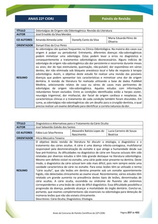Anais do Concurso de Painéis Científicos do 22º CIORJ Página 257 de 431
ANAIS 22º CIORJ
ANAIS 22º CIORJ Painéis de Revisão
TÍTULO Odontalgias de Origem não Odontogênica: Revisão da Literatura
AUTOR José Erivaldo da Silva Mendes
CO AUTORES Amanda Almeida Leite Danielly Canto da Silva
Maria Eduarda Pérez de
Oliveira
ORIENTADOR Danyel Elias da Cruz Perez
RESUMO
As odontalgias são queixas frequentes na Clínica Odontológica. Na maioria dos casos sua
origem é pulpar ou periodontal. Entretanto, diferentes doenças não-odontogênicas
podem mimetizar uma odontalgia. Estas podem levar a erros no diagnóstico e
consequentemente a tratamentos odontológicos desnecessários. Alguns indícios de
odontalgia de origem não-odontogênica são dor persistente e recorrente durante meses
ou anos; dor do tipo estimulante, queimação, não-pulsátil; dor espontânea em vários
dentes; dor não eliminada sob bloqueio anestésico local e falta de resposta à terapia
odontológica. Assim, o objetivo deste estudo foi realizar uma revisão das possíveis
doenças que podem apresentar tais características e mimetizar uma dor de origem
dentária. A revisão da literatura foi realizada utilizando a base de dados PubMed
Medline, selecionando relatos de caso ou séries de casos mais pertinentes de
odontalgias de origem não-odontogênica. Aqueles estudos com informações
redundantes foram excluídos. Entre as condições identificadas estão a herpes zoster,
neuralgia trigeminal, dor miofascial, dor facial de origem cardíaca e neoplasias. As
características clínicas e o tratamento de cada condição também foram discutidos. Em
suma, as odontalgias não-odontogênicas são um desafio para o cirurgião-dentista, o qual
precisa realizar um exame detalhado para identificar a correta natureza da dor.
TÍTULO Diagnóstico e Alternativas para o Tratamento da Cárie Oculta
AUTOR José Sebastião Galvão dos Santos
CO AUTORES Fábio Luiz Silva Pereira
Alexandre Batista Lopes do
Nascimento
Lucia Carneiro de Souza
Beatrice
ORIENTADOR Hilcia Mezzalira Teixeira
RESUMO
O objetivo desta revisão de literatura foi discutir a etiologia, o diagnóstico e o
tratamento das cáries ocultas. A cárie é uma doença infecto-contagiosa, multifatorial
responsável pela desmineralização do esmalte e que atinge a humanidade desde sua
fase pré-histórica. As dificuldades no diagnóstico de cárie em fissuras oclusais têm sido
relatadas por diversos estudos e têm tido grande destaque na literatura odontológica.
Mesmo sem defeito visível no esmalte, uma cárie pode estar presente na dentina. Deste
modo, o diagnóstico da cárie oclusal tem sido mais difícil, pois nem sempre existe uma
cavidade característica de cárie no esmalte. Para estas lesões têm-se utilizado o termo
“cárie oculta”, que são lesões em dentina presente sob um esmalte aparentemente
hígido, não detectadas clinicamente ao exame visual. Recentemente, vários estudos têm
relatado um grande aumento na prevalência destes tipos de lesões, denominadas de
cárie ocultas. A cárie oculta, escondida ou síndrome do fluoreto são sinônimos
correspondentes a uma lesão de cárie de difícil diagnóstico. Essa dificuldade possibilita a
progressão da doença, podendo alcançar a mortalidade do órgão dentário. Conclui-se,
portanto, que exames complementares são essenciais na odontologia para detecção de
inúmeras lesões que não são visíveis clinicamente.
Descritores: Cárie Oculta; Diagnóstico; Etiologia.
 