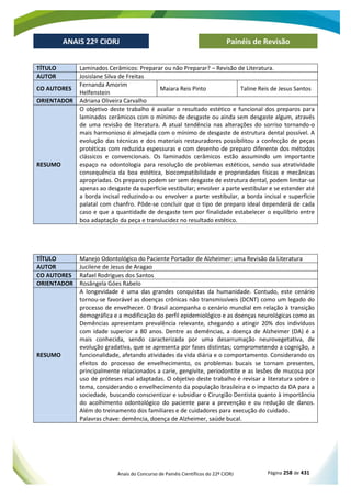 Anais do Concurso de Painéis Científicos do 22º CIORJ Página 258 de 431
ANAIS 22º CIORJ
ANAIS 22º CIORJ Painéis de Revisão
TÍTULO Laminados Cerâmicos: Preparar ou não Preparar? – Revisão de Literatura.
AUTOR Josislane Silva de Freitas
CO AUTORES
Fernanda Amorim
Helfenstein
Maiara Reis Pinto Taline Reis de Jesus Santos
ORIENTADOR Adriana Oliveira Carvalho
RESUMO
O objetivo deste trabalho é avaliar o resultado estético e funcional dos preparos para
laminados cerâmicos com o mínimo de desgaste ou ainda sem desgaste algum, através
de uma revisão de literatura. A atual tendência nas alterações do sorriso tornando-o
mais harmonioso é almejada com o mínimo de desgaste de estrutura dental possível. A
evolução das técnicas e dos materiais restauradores possibilitou a confecção de peças
protéticas com reduzida espessuras e com desenho de preparo diferente dos métodos
clássicos e convencionais. Os laminados cerâmicos estão assumindo um importante
espaço na odontologia para resolução de problemas estéticos, sendo sua atratividade
consequência da boa estética, biocompatibilidade e propriedades físicas e mecânicas
apropriadas. Os preparos podem ser sem desgaste de estrutura dental, podem limitar-se
apenas ao desgaste da superfície vestibular; envolver a parte vestibular e se estender até
a borda incisal reduzindo-a ou envolver a parte vestibular, a borda incisal e superfície
palatal com chanfro. Pôde-se concluir que o tipo de preparo ideal dependerá de cada
caso e que a quantidade de desgaste tem por finalidade estabelecer o equilíbrio entre
boa adaptação da peça e translucidez no resultado estético.
TÍTULO Manejo Odontológico do Paciente Portador de Alzheimer: uma Revisão da Literatura
AUTOR Jucilene de Jesus de Aragao
CO AUTORES Rafael Rodrigues dos Santos
ORIENTADOR Rosângela Góes Rabelo
RESUMO
A longevidade é uma das grandes conquistas da humanidade. Contudo, este cenário
tornou-se favorável as doenças crônicas não transmissíveis (DCNT) como um legado do
processo de envelhecer. O Brasil acompanha o cenário mundial em relação à transição
demográfica e a modificação do perfil epidemiológico e as doenças neurológicas como as
Demências apresentam prevalência relevante, chegando a atingir 20% dos indivíduos
com idade superior a 80 anos. Dentre as demências, a doença de Alzheimer (DA) é a
mais conhecida, sendo caracterizada por uma desarrumação neurovegetativa, de
evolução gradativa, que se apresenta por fases distintas; comprometendo a cognição, a
funcionalidade, afetando atividades da vida diária e o comportamento. Considerando os
efeitos do processo de envelhecimento, os problemas bucais se tornam presentes,
principalmente relacionados a carie, gengivite, periodontite e as lesões de mucosa por
uso de próteses mal adaptadas. O objetivo deste trabalho é revisar a literatura sobre o
tema, considerando o envelhecimento da população brasileira e o impacto da DA para a
sociedade, buscando conscientizar e subsidiar o Cirurgião Dentista quanto à importância
do acolhimento odontológico do paciente para a prevenção e ou redução de danos.
Além do treinamento dos familiares e de cuidadores para execução do cuidado.
Palavras chave: demência, doença de Alzheimer, saúde bucal.
 