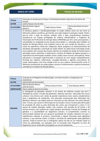 Anais do Concurso de Painéis Científicos do 22º CIORJ Página 259 de 431
ANAIS 22º CIORJ
ANAIS 22º CIORJ Painéis de Revisão
TÍTULO
Educação em Saúde para Crianças e Interdisciplinaridade: Experiência de Atores do
Provab
AUTOR Juliana Araujo Lima da Silva
CO AUTORES
Marcela Beatriz Aguiar
Moreira
Valéria Souza Freitas
Raimunda Sheyla Carneiro
Dias
RESUMO
A literatura aponta a interdisciplinaridade na saúde coletiva como um elo entre os
diferentes saberes científicos, permitindo uma ação integral na atenção á saúde. Porém,
tem-se visto a ação de práticas isoladas onde a ação uniprofissional prevalece.
Considera-se um espaço privilegiado de vivência interdisciplinar o Programa de
Valorização do Profissional da Atenção Básica (PROVAB) que tem como pressupostos a
consolidação da integração ensino-serviço-comunidade e a educação pelo trabalho no
âmbito da Atenção Básica. Este trabalho trata-se de uma revisão de literatura e um
relato da experiência vivida por integrantes desse programa no desenvolvimento de
atividades abrangendo a promoção da saúde infantil. As ações foram articuladas tendo
como público alvo crianças das escolas adstritas às Unidades de Saúde da Família foram
abordados temas referentes à saúde bucal, à prática de hábitos de higiene pessoal e à
importância da alimentação saudável. Foram usados como recursos: brincadeiras, filmes
educativos e escovação supervisionada. A presença de uma equipe multiprofissional,
formada por médicos, enfermeiros, cirurgiões-dentistas e agentes comunitários de
saúde, desencadeou uma inter-relação entre os seus saberes, demonstrando como os
diferentes profissionais da saúde podem construir conhecimentos e práticas educativas
satisfatórias no âmbito da Atenção Básica.
TÍTULO
Emprego da Cintilografia em Odontologia: um Exame Auxiliar no Diagnóstico de
Sialodenites
AUTOR Juliana Cipriano de Carvalho
CO AUTORES
Márcia Naciele Oliveira
Leite de Castro
Kênya Jerônumo Silva Thais Marques Mafra
ORIENTADOR Elaine Judite de Amorim Carvalho
RESUMO
A cintilografia de glândulas salivares é um exame da medicina nuclear que tem a
finalidade de avaliar a função das glândulas e detectar possíveis obstruções dos canais
salivares. Esta técnica vem sendo de grande importância como exame complementar
para o diagnóstico de sialodenite, uma alteração caracterizada pela inflamação das
glândulas salivares cuja origem pode ser infecciosa ou não infeciosa, tais como doenças
auto- imunes, que causam a diminuição de sua função e secura na boca pela diminuição
da produção de saliva ou pela obstrução dos canais que transportam a saliva. É um
exame de simples aplicação, indolor, não invasivo, com duração de 20 (vinte) a 30
(trinta) minutos, com ausência de reação alérgica, permitindo o estudo da fisiologia da
glândula e a possibilidade de diagnóstico precoce. O procedimento consiste na
administração injetável de uma pequena quantidade de traçador radioativo em que o
radiofármaco injetado é primeiro, concentrado e depois eliminado pelas glândulas
salivares, o que permite avaliar a função e excreção do radiotraçador pelas glândulas
salivares. Pode-se concluir que a cintilografia, apesar de não ser um método usado na
rotina da odontologia, sua aplicação vem se tornando mais frequente na área de
diagnóstico bucal, sendo bem empregadas no caso de sialodenites.
 