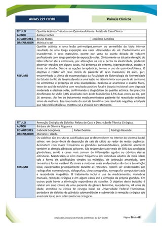Anais do Concurso de Painéis Científicos do 22º CIORJ Página 26 de 431
ANAIS 22º CIORJ
ANAIS 22º CIORJ Painéis Clínicos
TÍTULO Queilite Actínica Tratada com Quimioesfoliante: Relato de Caso Clínico
AUTOR Ashley Fischer
CO AUTORES Bruno Matos Joscilene Almeida
ORIENTADOR Mônica Israel
RESUMO
Queilite actínica é uma lesão pré-maligna,comum do vermelhão do lábio inferior
resultado de uma longa exposição aos raios ultravioletas do sol. Predominante em
leucodermas e sexo masculino, ocorre por volta da quinta década de vida;em
profissionais com longo período de exposição solar. Clinicamente se dá pela elevação do
lábio inferior até a comissura, por alterações na cor e perda da elasticidade, podendo
observar erosões em alguns casos. Há presença de eritema, hiperqueratose, crostas e
áreas de atrofia. Dentre as opções terapêuticas, temos o uso de quimioesfoliante. O
objetivo é relatar um caso clínico de paciente do sexo masculino, 49 anos, gari;
encaminhado à clínica de estomatologia da Faculdade de Odontologia da Universidade
do Estado do Rio de Janeiro,devido a uma lesão no lábio inferior com perda do contorno
no vermelhão e presença de área leucoplásica. Realizou-se anamnese e exame físico,
teste de azul de toluidina com resultado positivo focal e biopsia incisional com displasia
moderada e elastose solar, confirmando o diagnóstico de queilite actínica. Foi prescrito
dicoflenaco de sódio 3,0% associado com ácido hialurônico 2,5% duas vezes ao dia, por
16 semanas. Ao fim do tratamento medicamentoso,o paciente foi reavaliado exibindo
sinais de melhora. Em novo teste do azul de toluidina com resultado negativo, e biópsia
que não exibiu displasia, mostrou-se a eficácia do tratamento.
TÍTULO Remoção Cirúrgica de Sialolito: Relato de Caso e Descrição de Técnica Cirúrgica.
AUTOR Bárbara de Oliveira Nogueira
CO AUTORES Gabriela Gonçalves Rafael Seabra Rodrigo Resende
ORIENTADOR Marcelo J. Uzeda
RESUMO
Os sialolitos são estruturas calcificadas que se desenvolvem no interior do sistema ductal
salivar, em decorrência da deposição de sais de cálcio ao redor de restos orgânicos.
Acometem com maior frequência as glândulas submandibulares, podendo acometer
também as demais glândulas salivares. São responsáveis por mais de 50% das patologias
glandulares, sendo a causa mais comum de inflamações agudas ou crônicas dessas
estruturas. Manifestam-se com maior frequência em indivíduos adultos de meia idade
sob a forma de calcificações simples ou múltiplas, de coloração amarelada, com
tamanho e forma variável. Os sinais e sintomas mais evidenciados são dor e tumefação
local, exacerbados principalmente durante as refeições. Podem ser evidenciados por
radiografias convencionais, sialografias, ultrassonografias, tomografia computadorizada
e ressonância magnética. O tratamento inclui o uso de medicamentos, manobras
manuais, remoção cirúrgica e em alguns casos até a remoção da própria glândula. Em
outros pode haver a eliminação espontânea do sialolito. O objetivo deste trabalho é
relatar um caso clínico de uma paciente do gênero feminino, leucoderma, 44 anos de
idade, atendida na clínica de cirurgia bucal da Universidade Federal Fluminense,
portadora de sialolito da glândula submandibular e submetida à remoção cirúrgica sob
anestesia local, sem intercorrências cirúrgicas.
 