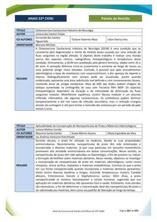 Anais do Concurso de Painéis Científicos do 22º CIORJ Página 261 de 431
ANAIS 22º CIORJ
ANAIS 22º CIORJ Painéis de Revisão
TÍTULO Osteonecrose Cavitacional Indutora de Neuralgia
AUTOR Juliana dos Santos Felipe
CO AUTORES
Fernanda dos Santos
Figueiredo
Tatiane Palermo Maia Lílian Vieira Lima
ORIENTADOR Mariane Michels
RESUMO
A Osteonecrose Cavitacional Indutora de Neuralgia (OCIN) é uma condição que se
caracteriza pela degeneração e morte da medula óssea causada por uma redução do
fluxo sanguíneo na região afetada. O objetivo deste trabalho é realizar uma revisão
acerca dos aspectos clínicos, radiográficos, histopatológicos e terapêuticos desta
condição. Clinicamente, a OCIN tem predileção pelo gênero feminino, idades entre 35 e
60 anos. A sensação dolorosa inicia-se suavemente e aumenta ao longo de meses ou
anos podendo atingir níveis elevados. Contudo, é possível que após procedimentos
odontológicos a base de anestésicos com vasoconstritores, a dor apareça de repente e
intensa. Radiograficamente nem sempre pode ser visualizada, porém quando
evidenciada, apresenta uma área radiolúcida mal definida e com remanescentes ósseos,
revelando áreas de antigas exodontias. Mais de 60% das lesões exibem imagem de
isótopo aumentado na cintilografia do osso com Tecnécio 99m MDP. Os aspectos
histopatológicos dependem da duração e da intensidade de diminuição do fluxo
sanguíneo medular. Mielofibrose isquêmica, cicatriz fibrosa medular e um discreto
infiltrado inflamatório são algumas características. Os antibióticos podem diminuir
temporariamente a dor nos casos de infecção secundária, mas, a remoção cirúrgica
através da curetagem é útil para tentar a remissão dos sintomas por um período de pelo
menos 5 anos.
TÍTULO Aplicabilidade da Incorporação de Nanopartículas de Prata a Materiais Odontológicos
AUTOR Juliana Mattos Corrêa
CO AUTORES Mauricio Santa Cecilia Giulia Marins Soares Olivia Espindola da Silva
ORIENTADOR Isis Andreia Venturini Pola Poiate
RESUMO
Durante séculos, a prata foi utilizada na medicina, devido às suas propriedades
antimicrobianas. Recentemente, nanopartículas de prata têm sido sintetizadas e
incorporadas a diversos materiais, já que suas partículas em tamanho manométrico
promovem alta atividade antimicrobiana em baixas concentrações. Nesse sentido, as
nanopartículas de prata têm sido aplicadas na Odontologia, a fim de prevenir ou reduzir
a formação de biofilme sobre materiais dentários. Nesta revisão, objetivou-se investigar
a incorporação de nanopartículas de prata em materiais odontológicos, como resina
composta, resina acrílica, implantes e materiais endodônticos. Concluiu-se que a prata
em sua forma nanoparticulada quando incorporada a materiais dentários apresentou
efeito contra diversas bactérias e fungos, incluindo Streptococcus mutans, Candida
albicans, Enterococcus faecalis e Staphylococcus aureus. Além disso, a prata
nanoparticulada se mostrou biocompatível a células humanas, sugerindo que sua
aplicação em materiais dentários não apresenta risco à saúde. Entretanto, mais estudos
são necessários, a fim de determinar a concentração ideal das nanopartículas de prata a
ser adicionada aos materiais, bem como seu padrão de liberação ao longo do tempo.
 