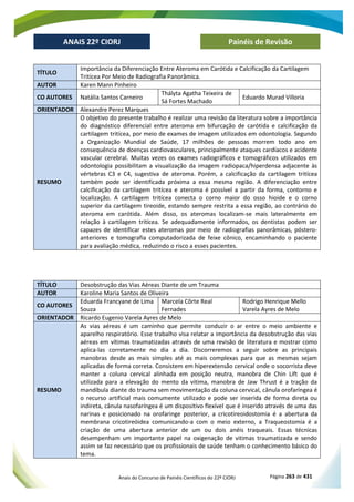Anais do Concurso de Painéis Científicos do 22º CIORJ Página 263 de 431
ANAIS 22º CIORJ
ANAIS 22º CIORJ Painéis de Revisão
TÍTULO
Importância da Diferenciação Entre Ateroma em Carótida e Calcificação da Cartilagem
Tritícea Por Meio de Radiografia Panorâmica.
AUTOR Karen Mann Pinheiro
CO AUTORES Natália Santos Carneiro
Thályta Agatha Teixeira de
Sá Fortes Machado
Eduardo Murad Villoria
ORIENTADOR Alexandre Perez Marques
RESUMO
O objetivo do presente trabalho é realizar uma revisão da literatura sobre a importância
do diagnóstico diferencial entre ateroma em bifurcação de carótida e calcificação da
cartilagem tritícea, por meio de exames de imagem utilizados em odontologia. Segundo
a Organização Mundial de Saúde, 17 milhões de pessoas morrem todo ano em
consequência de doenças cardiovasculares, principalmente ataques cardíacos e acidente
vascular cerebral. Muitas vezes os exames radiográficos e tomográficos utilizados em
odontologia possibilitam a visualização da imagem radiopaca/hiperdensa adjacente às
vértebras C3 e C4, sugestiva de ateroma. Porém, a calcificação da cartilagem tritícea
também pode ser identificada próxima a essa mesma região. A diferenciação entre
calcificação da cartilagem tritícea e ateroma é possível a partir da forma, contorno e
localização. A cartilagem tritícea conecta o corno maior do osso hioide e o corno
superior da cartilagem tireoide, estando sempre restrita a essa região, ao contrário do
ateroma em carótida. Além disso, os ateromas localizam-se mais lateralmente em
relação à cartilagem tritícea. Se adequadamente informados, os dentistas podem ser
capazes de identificar estes ateromas por meio de radiografias panorâmicas, póstero-
anteriores e tomografia computadorizada de feixe cônico, encaminhando o paciente
para avaliação médica, reduzindo o risco a esses pacientes.
TÍTULO Desobstrução das Vias Aéreas Diante de um Trauma
AUTOR Karoline Maria Santos de Oliveira
CO AUTORES
Eduarda Francyane de Lima
Souza
Marcela Côrte Real
Fernades
Rodrigo Henrique Mello
Varela Ayres de Melo
ORIENTADOR Ricardo Eugenio Varela Ayres de Melo
RESUMO
As vias aéreas é um caminho que permite conduzir o ar entre o meio ambiente e
aparelho respiratório. Esse trabalho visa relatar a importância da desobstrução das vias
aéreas em vítimas traumatizadas através de uma revisão de literatura e mostrar como
aplica-las corretamente no dia a dia. Discorreremos a seguir sobre as principais
manobras desde as mais simples até as mais complexas para que as mesmas sejam
aplicadas de forma correta. Consistem em hiperextensão cervical onde o socorrista deve
manter a coluna cervical alinhada em posição neutra, manobra de Chin Lift que é
utilizada para a elevação do mento da vitima, manobra de Jaw Thrust é a tração da
mandíbula diante do trauma sem movimentação da coluna cervical, cânula orofaríngea é
o recurso artificial mais comumente utilizado e pode ser inserida de forma direta ou
indireta, cânula nasofaríngea é um dispositivo flexível que é inserido através de uma das
narinas e posicionado na orofaringe posterior, a cricotireoidostomia é a abertura da
membrana cricotireóidea comunicando-a com o meio externo, a Traqueostomia é a
criação de uma abertura anterior de um ou dois anéis traqueais. Essas técnicas
desempenham um importante papel na oxigenação de vitimas traumatizada e sendo
assim se faz necessário que os profissionais de saúde tenham o conhecimento básico do
tema.
 