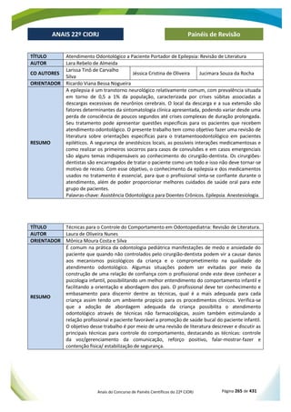 Anais do Concurso de Painéis Científicos do 22º CIORJ Página 265 de 431
ANAIS 22º CIORJ
ANAIS 22º CIORJ Painéis de Revisão
TÍTULO Atendimento Odontológico a Paciente Portador de Epilepsia: Revisão de Literatura
AUTOR Lara Rebelo de Almeida
CO AUTORES
Larissa Tinô de Carvalho
Silva
Jéssica Cristina de Oliveira Jucimara Souza da Rocha
ORIENTADOR Ricardo Viana Bessa Nogueira
RESUMO
A epilepsia é um transtorno neurológico relativamente comum, com prevalência situada
em torno de 0,5 a 1% da população, caracterizada por crises súbitas associadas a
descargas excessivas de neurônios cerebrais. O local da descarga e a sua extensão são
fatores determinantes da sintomatologia clínica apresentada, podendo variar desde uma
perda de consciência de poucos segundos até crises complexas de duração prolongada.
Seu tratamento pode apresentar questões específicas para os pacientes que recebem
atendimento odontológico. O presente trabalho tem como objetivo fazer uma revisão de
literatura sobre orientações específicas para o tratamentoodontológico em pacientes
epiléticos. A segurança de anestésicos locais, as possíveis interações medicamentosas e
como realizar os primeiros socorros para casos de convulsões e em casos emergenciais
são alguns temas indispensáveis ao conhecimento do cirurgião-dentista. Os cirurgiões-
dentistas são encarregados de tratar o paciente como um todo e isso não deve tornar-se
motivo de receio. Com esse objetivo, o conhecimento da epilepsia e dos medicamentos
usados no tratamento é essencial, para que o profissional sinta-se confiante durante o
atendimento, além de poder proporcionar melhores cuidados de saúde oral para este
grupo de pacientes.
Palavras-chave: Assistência Odontológica para Doentes Crônicos. Epilepsia. Anestesiologia.
TÍTULO Técnicas para o Controle do Comportamento em Odontopediatria: Revisão de Literatura.
AUTOR Laura de Oliveira Nunes
ORIENTADOR Mônica Moura Costa e Silva
RESUMO
É comum na prática da odontologia pediátrica manifestações de medo e ansiedade do
paciente que quando não controlados pelo cirurgião-dentista podem vir a causar danos
aos mecanismos psicológicos da criança e o comprometimento na qualidade do
atendimento odontológico. Algumas situações podem ser evitadas por meio da
construção de uma relação de confiança com o profissional onde este deve conhecer a
psicologia infantil, possibilitando um melhor entendimento do comportamento infantil e
facilitando a orientação e abordagem dos pais. O profissional deve ter conhecimento e
embasamento para discernir dentre as técnicas, qual é a mais adequada para cada
criança assim tendo um ambiente propicio para os procedimentos clínicos. Verifica-se
que a adoção de abordagem adequada da criança possibilita o atendimento
odontológico através de técnicas não farmacológicas, assim também estimulando a
relação profissional e paciente favorável a promoção de saúde bucal do paciente infantil.
O objetivo desse trabalho é por meio de uma revisão de literatura descrever e discutir as
principais técnicas para controle do comportamento, destacando as técnicas: controle
da voz/gerenciamento da comunicação, reforço positivo, falar-mostrar-fazer e
contenção física/ estabilização de segurança.
 