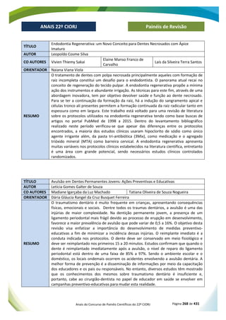 Anais do Concurso de Painéis Científicos do 22º CIORJ Página 268 de 431
ANAIS 22º CIORJ
ANAIS 22º CIORJ Painéis de Revisão
TÍTULO
Endodontia Regenerativa: um Novo Conceito para Dentes Necrosados com Ápice
Imaturo
AUTOR Leopoldo Cosme Silva
CO AUTORES Vivien Thiemy Sakai
Elaine Manso Franco de
Carvalho
Laís da Silveira Terra Santos
ORIENTADOR Naiana Viana Viola
RESUMO
O tratamento de dentes com polpa necrosada principalmente aqueles com formação de
raiz incompleta constitui um desafio para o endodontista. O panorama atual recai no
conceito de regeneração do tecido pulpar. A endodontia regenerativa propõe a mínima
ação dos instrumentos e abundante irrigação. As técnicas para este fim, através de uma
abordagem inovadora, tem por objetivo devolver saúde e função ao dente necrosado.
Para se ter a continuação da formação da raiz, há a indução do sangramento apical e
células tronco ali presentes permitem a formação continuada da raiz radicular tanto em
espessura como em largura. Este trabalho está voltado para uma revisão de literatura
sobre os protocolos utilizados na endodontia regenerativa tendo como base buscas de
artigos no portal PubMed de 1998 a 2015. Dentro do levantamento bibliográfico
realizado neste período verificou-se que apesar das diferenças entre os protocolos
encontrados, a maioria dos estudos clínicos usaram hipoclorito de sódio como único
agente irrigante além, da pasta tri-antibiótica (3Mix), como medicação e o agregado
trióxido mineral (MTA) como barreira cervical. A endodontia regenerativa apresenta
muitas variáveis nos protocolos clínicos estabelecidos na literatura científica, entretanto
é uma área com grande potencial, sendo necessários estudos clínicos controlados
randomizados.
TÍTULO Avulsão em Dentes Permanentes Jovens: Ações Preventivas e Educativas
AUTOR Letícia Gomes Galter de Souza
CO AUTORES Madiane Igarçaba da Luz Machado Tatiana Oliveira de Souza Nogueira
ORIENTADOR Dária Gláucia Rangel da Cruz Busquet Ferreira
RESUMO
O traumatismo dentário é muito frequente em crianças, apresentando consequências
físicas, emocionais e sociais. Dentre todos os traumas dentários, a avulsão é uma das
injúrias de maior complexidade. Na dentição permanente jovem, a presença de um
ligamento periodontal mais frágil devido ao processo de erupção em desenvolvimento,
favorece a maior prevalência de avulsão que pode variar de 0,5 a 16%. O objetivo desta
revisão visa enfatizar a importância do desenvolvimento de medidas preventivo-
educativas a fim de minimizar a incidência dessas injúrias. O reimplante imediato é a
conduta indicada nos protocolos. O dente deve ser conservado em meio fisiológico e
deve ser reimplantado nos primeiros 15 a 20 minutos. Estudos confirmam que quando o
dente é reimplantado imediatamente após a avulsão, o nível de reparo do ligamento
periodontal está dentro de uma faixa de 85% a 97%. Sendo o ambiente escolar e o
doméstico, os locais ondemais ocorrem os acidentes envolvendo a avulsão dentária. A
melhor forma de prevenção é a disseminação de informações por meio da capacitação
dos educadores e os pais ou responsáveis. No entanto, diversos estudos têm mostrado
que os conhecimentos dos mesmos sobre traumatismo dentário é insuficiente e,
portanto, cabe ao cirurgião-dentista no papel de educador em saúde se envolver em
campanhas preventivo-educativas para mudar esta realidade.
 