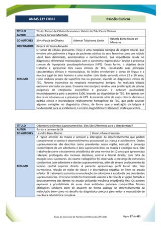 Anais do Concurso de Painéis Científicos do 22º CIORJ Página 27 de 431
ANAIS 22º CIORJ
ANAIS 22º CIORJ Painéis Clínicos
TÍTULO Título: Tumor de Células Granulares: Relato de Três Casos Clínicos
AUTOR Bárbara do Vale Machado
CO AUTORES Silvia Paula de Oliveira Ademar Takahama Júnior
Rafaela Elvira Rozza de
Menezes
ORIENTADOR Rebeca de Souza Azevedo
RESUMO
O tumor de células granulares (TCG) é uma neoplasia benigna de origem neural, que
envolve principalmente a língua de pacientes adultos do sexo feminino como um nódulo
séssil, bem delimitado, assintomático e normocrômico. Sua importância reside no
diagnóstico diferencial microscópico com o carcinoma espinocelular devido à presença
comum da hiperplasia pseudoepiteliomatosa (HPE). Dessa forma, o objetivo deste
trabalho é apresentar três casos clínicos de TCG, ressaltando suas principais
características clínicas e microscópicas. As lesões envolveram o dorso de língua e a
mucosa jugal de dois homens e uma mulher com idade variando entre 22 e 50 anos,
como nódulos sésseis de superfície lisa ou granular, levando ao diagnóstico clínico de
TCG, fibroma traumático ou neoplasia mesenquimal benigna. Foi realizada biópsia
excisional em todos os casos. O exame microscópico revelou uma proliferação de células
poligonais de citoplasma eosinofílico e granular, e exibiram positividade
imunoistoquímica para a proteína S100, levando ao diagnóstico de TCG. Em apenas um
dos casos observou-se a presença de HPE. A presente série de casos clínicos destaca o
padrão clínico e microscópico relativamente homogêneo do TCG, que pode suscitar
algumas variações no diagnóstico clínico, de forma que a realização da biópsia é
fundamental para se estabelecer o correto diagnóstico e tratamento destes pacientes.
TÍTULO Odontoma e Dentes Supranumerários. Eles São Diferentes para o Ortodontista?
AUTOR Bárbara Lermen de Sá
CO AUTORES Leandro Berni Osório Kivia Linhares Ferrazzo
RESUMO
A região anterior da maxila é sensível a alterações de desenvolvimento que podem
comprometer o sorriso e desenvolvimento psicossocial da criança e adolescente. Destes
supranumerários são descritos como prevalentes nessa região, contudo a presença
concomitante de um odontoma e dois supranumerários na maxila é condição rara. Este
trabalho descreve o tratamento ortodôntico de uma menina de 10 anos que apresentava
retenção prolongada dos incisivos decíduos, central e lateral direito, com falta de
erupção seus sucessores. Ao exame radiográfico foi observada a presença de estruturas
condizentes com odontoma e dentes supranumerários, além de severo deslocamento do
incisivo central superior direito. A paciente apresentava perfil facial reto, face
harmoniosa, relação de molar de classe I e discrepância negativa de 3mm na arcada
inferior. O tratamento consistiu na enucleação do odontoma e exodontia dos dois dentes
supranumerários. O incisivo retido foi tracionado usando a técnica de erupção fechada e
posicionamento dos dentes na arcada utilizando mecânica ortodôntica fixa. Os autores
exploram a possibilidade de essas duas entidades poderem compartilhar fatores
etiológicos similares além de atuarem de forma análoga no desenvolvimento da
maloclusão bem como no desafio do diagnóstico precoce para evitar a necessidade de
mecânica ortodôntica complexa.
 