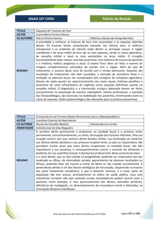 Anais do Concurso de Painéis Científicos do 22º CIORJ Página 271 de 431
ANAIS 22º CIORJ
ANAIS 22º CIORJ Painéis de Revisão
TÍTULO Sequelas de Traumas de Face
AUTOR Luana Maria Ferreira Nunes
CO AUTORES Petrus Pereira Gomes Matheus Dantas de Araújo Barretto
RESUMO
A prioridade é conhecer as fraturas de face mais acometidas e as sequelas advindas
dessas. Os traumas faciais aumentaram bastante nos últimos anos. A violência
interpessoal e os acidentes de trânsito estão dentre as principais causas. A região
mandibular e de terço médio da face são as mais expostas, sendo os ossos zigomático,
de assoalho orbital e nasal os mais acometidos no terço médio. O cirurgião
bucomaxilofacial deve realizar uma boa anamnese, com histórico do trauma do paciente
e o histórico médico pregresso e atual. O exame físico deve ser feito e exames de
imagens complementares solicitados de acordo com a região. Além do tipo de
tratamento, o sucesso desse varia de acordo com o tempo póstrauma. Sequelas são
resultados de tratamentos não bem sucedidos, a exemplo da assimetria facial e a
limitação na abertura bucal, em complicações pós cirúrgicas do complexo zigomático;
desvios de septo quanto ao reposicionamento dos ossos nasais; midríase paralítica e
parestesia do ramo infraorbitário do trigêmeo como sequelas definitivas quanto ao
assoalho orbital. O diagnóstico e a intervenção cirúrgica adequada devem ser feitos
precocemente na prevenção de eventos indesejáveis. Outros profissionais, a exemplo
dos fonoaudiólogos, são essenciais na reabilitação dos pacientes, minimizando assim os
riscos de sequelas. Dados epidemiológico são relevantes para as práticas preventivas.
TÍTULO A Importância do Primeiro Molar Permanente para a Odontopediatria.
AUTOR Luandson Queiroz do Nascimento
CO AUTORES Murilo de Carvalho Martins Daniela Barros Corrêa
ORIENTADOR Antônio José da Silva Nogueira
RESUMO
O primeiro dente permanente a erupcionar na cavidade bucal é o primeiro molar
permanente, concomitantemente, ou antes, da erupção dos incisivos inferiores. Pela sua
erupção ocorrer sem que nenhum dente decíduo esfolie, sua localização ser posterior
aos últimos dentes decíduos e seu processo eruptivo lento, os pais ou responsáveis não
percebem muitas vezes que esses dentes erupcionam na cavidade bucal, não dão
importância à sua presença, e consequentemente ocorre o acúmulo de alimentos e
bactérias em sua superfície oclusal. A doença bucal decorrente deste acúmulo de placa
é a cárie dental, que se não tratada irá progredindo, podendo ser responsável por dor
localizada ou difusa, de intensidade variada, aparecimento de abcessos localizados ou
difusos, podendo levar até mesmo a morte do dente se não tratado corretamente. A
perda destes dentes é um dos fatores etiológicos de má-oclusão, requerendo na maioria
das vezes tratamento ortodôntico, o que é bastante oneroso, e a maior parte da
população não tem acesso, principalmente na esfera da saúde pública. Caso este
tratamento corretivo não seja realizado muitas conseqüências podem ocorrer para o
paciente, como exemplo, o mau posicionamento dos dentes, extrusões dentárias,
deficiência da mastigação, no desenvolvimento da musculatura facial e disfunções na
articulação têmporo-mandibular.
 