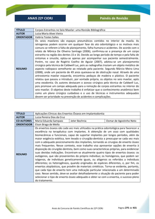 Anais do Concurso de Painéis Científicos do 22º CIORJ Página 275 de 431
ANAIS 22º CIORJ
ANAIS 22º CIORJ Painéis de Revisão
TÍTULO Corpos Estranhos no Seio Maxilar: uma Revisão Bibliográfica
AUTOR Luiza Maria Alves Vieira
ORIENTADOR Valéria Tostes Salles
RESUMO
Os seios maxilares são espaços pneumáticos contidos no interior da maxila. As
iatrogenias podem ocorrer em qualquer fase do ato odontológico e os motivos mais
comuns se referem à falta de planejamento, falha humana e acidentes. De acordo com o
relato de Mônica De Oliveira Santiago (2006), confirmou-se a presença de um corpo
estranho na região dos dentes 15 e 16. Devido ao longo período de tempo e pela falta de
sintomas e sinusite, optou-se apenas por acompanhar sua paciente semestralmente.
Porém, no caso de Rogério Coelho de Aguiar (2007), adotou-se um planejamento
cirúrgico pela técnica de Caldwell Luc, pois as radiografias traziam um objeto metálico de
aspecto radiopaco semelhante ao relatado pela paciente. Segundo Márcio Meira Lima
(2008), onde um paciente de 49 anos queixava-se de obstrução nasal. Através de uma
antrostomia maxilar esquerda, encontrou pedaços de madeira e plástico. O paciente
relatou que passou a introduzir, por vontade própria, os objetos no seio maxilar, após
uma exodontia. Os autores destacam o acesso cirúrgico pela técnica de Caldwell Luc,
pois promove um campo adequado para a remoção de corpos estranhos no interior do
seio maxilar. O objetivo deste trabalho é enfatizar que o conhecimento anatômico bem
como um plano cirúrgico cuidadoso e o uso de técnicas e instrumentos adequados
devem ser prioridade na prevenção de acidentes e complicações.
TÍTULO Aplicações Clínicas dos Enxertos Ósseos em Implantodontia
AUTOR Luiza Pereira Dias da Cruz
CO AUTORES Maria Eduarda Sampaio Jeter Bochnia Osmar de Agostinho Neto
ORIENTADOR Elson Braga de Mello
RESUMO
Os enxertos ósseos são cada vez mais utilizados na prática odontológica para favorecer a
excelência na terapêutica com implantes. A obtenção de um osso com qualidades
biomecânicas e funcionais, capaz de suportar implantes por longos períodos, além da
maior exigência estética, tem levado o cirurgião-dentista a preocupar-se cada vez mais
com o adequado posicionamento dos implantes, tornando as cirurgias de enxerto ósseo
mais frequentes. Nesse contexto, esse trabalho visa apresentar opções de enxertia à
disposição do cirurgião-dentista, bem como suas características próprias, para evidenciar
suas devidas indicações. Encontram-se atualmente quatro tipos de enxertos ósseos: os
autógenos, que são provenientes do próprio indivíduo; os homógenos, que podem ser
isógenos, de indivíduos geneticamente iguais, ou alógenos os referidos a indivíduos
diferentes; os heterogêneos, quando originados de espécies diferentes, e, por fim, os
enxertos aloplásticos, que provêm de materiais sintéticos. Torna-se evidente, portanto,
que cada tipo de enxerto tem uma indicação particular relacionada a um determinado
caso. Nesse sentido, deve-se avaliar detalhadamente a situação do paciente para poder
selecionar o tipo de enxerto ósseo adequado e obter-se com a enxertia, o sucesso pleno
do tratamento.
 