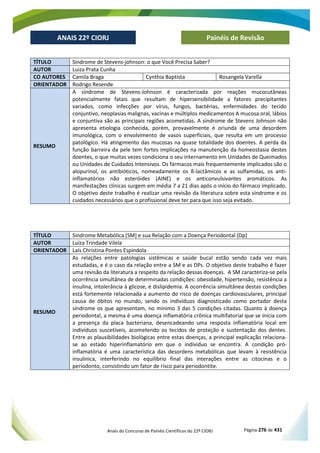 Anais do Concurso de Painéis Científicos do 22º CIORJ Página 276 de 431
ANAIS 22º CIORJ
ANAIS 22º CIORJ Painéis de Revisão
TÍTULO Sindrome de Stevens-johnson: o que Você Precisa Saber?
AUTOR Luiza Prata Cunha
CO AUTORES Camila Braga Cynthia Baptista Rosangela Varella
ORIENTADOR Rodrigo Resende
RESUMO
A síndrome de Stevens-Johnson é caracterizada por reações mucocutâneas
potencialmente fatais que resultam de hipersensibilidade a fatores precipitantes
variados, como infecções por vírus, fungos, bactérias, enfermidades do tecido
conjuntivo, neoplasias malignas, vacinas e múltiplos medicamentos A mucosa oral, lábios
e conjuntiva são as principais regiões acometidas. A síndrome de Stevens Johnson não
apresenta etiologia conhecida, porém, provavelmente é oriunda de uma desordem
imunológica, com o envolvimento de vasos superficiais, que resulta em um processo
patológico. Há atingimento das mucosas na quase totalidade dos doentes. A perda da
função barreira da pele tem fortes implicações na manutenção da homeostasia destes
doentes, o que muitas vezes condiciona o seu internamento em Unidades de Queimados
ou Unidades de Cuidados Intensivos. Os fármacos mais frequentemente implicados são o
alopurinol, os antibióticos, nomeadamente os ß-lactâmicos e as sulfamidas, os anti-
inflamatórios não esteróides (AINE) e os anticonvulsivantes aromáticos. As
manifestações clínicas surgem em média 7 a 21 dias após o início do fármaco implicado.
O objetivo deste trabalho é realizar uma revisão da literatura sobre esta síndrome e os
cuidados necessários que o profissional deve ter para que isso seja evitado.
TÍTULO Sindrome Metabólica (SM) e sua Relação com a Doença Periodontal (Dp)
AUTOR Luíza Trindade Vilela
ORIENTADOR Laís Christina Pontes Espíndola
RESUMO
As relações entre patologias sistêmicas e saúde bucal estão sendo cada vez mais
estudadas, e é o caso da relação entre a SM e as DPs. O objetivo deste trabalho é fazer
uma revisão da literatura a respeito da relação dessas doenças. A SM caracteriza-se pela
ocorrência simultânea de determinadas condições: obesidade, hipertensão, resistência a
insulina, intolerância à glicose, e dislipidemia. A ocorrência simultânea destas condições
está fortemente relacionada a aumento do risco de doenças cardiovasculares, principal
causa de óbitos no mundo, sendo os indivíduos diagnosticado como portador desta
síndrome os que apresentam, no mínimo 3 das 5 condições citadas. Quanto à doença
periodontal, a mesma é uma doença inflamatória crônica multifatorial que se inicia com
a presença da placa bacteriana, desencadeando uma resposta inflamatória local em
indivíduos suscetíveis, acometendo os tecidos de proteção e sustentação dos dentes.
Entre as plausibilidades biológicas entre estas doenças, a principal explicação relaciona-
se ao estado hiperinflamatório em que o individuo se encontra. A condição pró-
inflamatória é uma característica das desordens metabólicas que levam à resistência
insulínica, interferindo no equilíbrio final das interações entre as citocinas e o
periodonto, consistindo um fator de risco para periodontite.
 