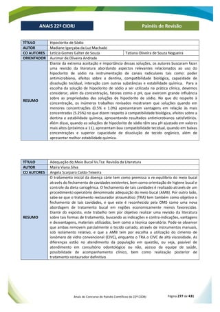 Anais do Concurso de Painéis Científicos do 22º CIORJ Página 277 de 431
ANAIS 22º CIORJ
ANAIS 22º CIORJ Painéis de Revisão
TÍTULO Hipoclorito de Sódio
AUTOR Madiane Igarçaba da Luz Machado
CO AUTORES Letícia Gomes Galter de Souza Tatiana Oliveira de Souza Nogueira
ORIENTADOR Aurimar de Oliveira Andrade
RESUMO
Diante da extrema aceitação e importância dessas soluções, os autores buscaram fazer
uma revisão da literatura abordando aspectos relevantes relacionados ao uso do
hipoclorito de sódio na instrumentação de canais radiculares tais como: poder
antimicrobiano, efeitos sobre a dentina, compatibilidade biológica, capacidade de
dissolução tecidual, interação com outras substâncias e estabilidade química. Para a
escolha da solução de hipoclorito de sódio a ser utilizada na prática clínica, devemos
considerar, além da concentração, fatores como o pH, que exercem grande influência
sobre as propriedades das soluções de hipoclorito de sódio. No que diz respeito à
concentração, os inúmeros trabalhos revisados mostraram que soluções quando em
menores concentrações (0.5% e 1.0%) apresentaram vantagens em relação às mais
concentradas (5.25%) no que dizem respeito à compatibilidade biológica, efeitos sobre a
dentina e estabilidade química, apresentando resultados antimicrobianos satisfatórios.
Além disso, quando as soluções de hipoclorito de sódio têm seu pH ajustado em valores
mais altos (próximos a 11), apresentam boa compatibilidade tecidual, quando em baixas
concentrações e superior capacidade de dissolução de tecido orgânico, além de
apresentar melhor estabilidade química.
TÍTULO Adequação do Meio Bucal Vs.Tra: Revisão da Literatura
AUTOR Maíra Viana Silva
CO AUTORES Angela Scarparo Caldo-Teixeira
RESUMO
O tratamento inicial da doença cárie tem como premissa o re-equilíbrio do meio bucal
através do fechamento de cavidades existentes, bem como orientação de higiene bucal e
controle da dieta cariogênica. O fechamento de tais cavidades é realizado através de um
procedimento operatório denominado adequação do meio bucal (AMB). Por outro lado,
sabe-se que o tratamento restaurador atraumático (TRA) tem também como objetivo o
fechamento de tais cavidades, e que este é reconhecido pela OMS como uma nova
abordagem de tratamento bucal em regiões economicamente menos favorecidas.
Diante do exposto, este trabalho tem por objetivo realizar uma revisão da literatura
sobre tais formas de tratamento, buscando as indicações e contra-indicações, vantagens
e desvantagens, materiais utilizados, bem como a técnica operatória. Pode-se observar
que ambas removem parcialmente o tecido cariado, através de instrumentos manuais,
sob isolamento relativo, e que a AMB tem por escolha a utilização do cimento de
ionômero de vidro convencional (CIVC), enquanto o TRA o CIVC de alta viscosidade. As
diferenças estão no atendimento da população em questão, ou seja, passível de
atendimento em consultório odontológico ou não, acesso da equipe de saúde,
possibilidade de acompanhamento clínico, bem como realização posterior de
tratamento restaurador definitivo
 