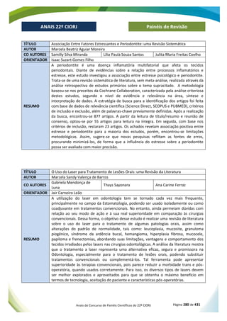 Anais do Concurso de Painéis Científicos do 22º CIORJ Página 280 de 431
ANAIS 22º CIORJ
ANAIS 22º CIORJ Painéis de Revisão
TÍTULO Associação Entre Fatores Estressantes e Periodontite: uma Revisão Sistemática
AUTOR Marcela Beatriz Aguiar Moreira
CO AUTORES Samilly Silva Miranda Lília Paula Souza Santos Julita Maria Freitas Coelho
ORIENTADOR Isaac Suzart Gomes Filho
RESUMO
A periodontite é uma doença inflamatória multifatorial que afeta os tecidos
periodontais. Diante de evidências sobre a relação entre processos inflamatórios e
estresse, este estudo investigou a associação entre estresse psicológico e periodontite.
Trata-se de uma revisão sistemática de literatura, sem meta-análise, realizada através da
análise retrospectiva de estudos primários sobre o tema supracitado. A metodologia
baseou-se nos preceitos da Cochrane Collaboration, caracterizada pela análise criteriosa
destes estudos, segundo o nível de evidência e relevância na área, síntese e
interpretação de dados. A estratégia de busca para a identificação dos artigos foi feita
com base de dados de relevância científica (Science Direct, SCOPUS e PUBMED), critérios
de inclusão e exclusão, além de palavras-chave previamente definidas. Após a realização
da busca, encontrou-se 877 artigos. A partir da leitura de título/resumo e reunião de
consenso, optou-se por 55 artigos para leitura na integra. Em seguida, com base nos
critérios de inclusão, restaram 23 artigos. Os achados revelam associação positiva entre
estresse e periodontite para a maioria dos estudos, porém, encontrou-se limitações
metodológicas. Assim, sugere-se que novas pesquisas reflitam as fontes de erros,
procurando minimizá-los, de forma que a influência do estresse sobre a periodontite
possa ser avaliada com maior precisão.
TÍTULO O Uso do Laser para Tratamento de Lesões Orais: uma Revisão da Literatura
AUTOR Marcela Sandy Valença de Barros
CO AUTORES
Gabriela Mendonça de
Luna
Thays Sayonara Ana Carine Ferraz
ORIENTADOR Jair Carneiro Leão
RESUMO
A utilização do laser em odontologia tem se tornado cada vez mais frequente,
principalmente no campo da Estomatologia, podendo ser usado isoladamente ou como
coadjuvante em tratamentos convencionais. No entanto, ainda permeiam dúvidas com
relação ao seu modo de ação e à sua real superioridade em comparação às cirurgias
convencionais. Dessa forma, o objetivo desse estudo é realizar uma revisão de literatura
sobre o uso do laser para o tratamento de algumas patologias orais, assim como
alterações do padrão de normalidade, tais como: leucoplasia, mucosite, granuloma
piogênico, síndrome da ardência bucal, hemangioma, hiperplasia fibrosa, mucocele,
papiloma e frenectomias, abordando suas limitações, vantagens e comportamento dos
tecidos irradiados pelos lasers nas cirurgias odontológicas. A análise da literatura mostra
que o tratamento a laser representa uma alternativa eficaz, segura e promissora na
Odontologia, especialmente para o tratamento de lesões orais, podendo substituir
tratamentos convencionais ou complementá-los. Tal ferramenta pode apresentar
superioridade às terapias convencionais, pois parece reduzir a morbidade trans e pós-
operatória, quando usados corretamente. Para isso, os diversos tipos de lasers devem
ser melhor explorados e aproveitados para que se obtenha o máximo benefício em
termos de tecnologia, aceitação do paciente e características pós-operatórias.
 