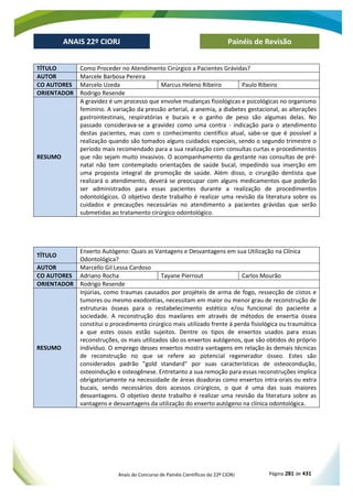 Anais do Concurso de Painéis Científicos do 22º CIORJ Página 281 de 431
ANAIS 22º CIORJ
ANAIS 22º CIORJ Painéis de Revisão
TÍTULO Como Proceder no Atendimento Cirúrgico a Pacientes Grávidas?
AUTOR Marcele Barbosa Pereira
CO AUTORES Marcelo Uzeda Marcus Heleno Ribeiro Paulo Ribeiro
ORIENTADOR Rodrigo Resende
RESUMO
A gravidez é um processo que envolve mudanças fisiológicas e psicológicas no organismo
feminino. A variação da pressão arterial, a anemia, a diabetes gestacional, as alterações
gastrointestinais, respiratórias e bucais e o ganho de peso são algumas delas. No
passado considerava-se a gravidez como uma contra - indicação para o atendimento
destas pacientes, mas com o conhecimento científico atual, sabe-se que é possível a
realização quando são tomados alguns cuidados especiais, sendo o segundo trimestre o
período mais recomendado para a sua realização com consultas curtas e procedimentos
que não sejam muito invasivos. O acompanhamento da gestante nas consultas de pré-
natal não tem contemplado orientações de saúde bucal, impedindo sua inserção em
uma proposta integral de promoção de saúde. Além disso, o cirurgião dentista que
realizará o atendimento, deverá se preocupar com alguns medicamentos que poderão
ser administrados para essas pacientes durante a realização de procedimentos
odontológicos. O objetivo deste trabalho é realizar uma revisão da literatura sobre os
cuidados e precauções necessárias no atendimento a pacientes grávidas que serão
submetidas ao tratamento cirúrgico odontológico.
TÍTULO
Enxerto Autógeno: Quais as Vantagens e Desvantagens em sua Utilização na Clínica
Odontológica?
AUTOR Marcello Gil Lessa Cardoso
CO AUTORES Adriano Rocha Tayane Pierrout Carlos Mourão
ORIENTADOR Rodrigo Resende
RESUMO
Injúrias, como traumas causados por projéteis de arma de fogo, ressecção de cistos e
tumores ou mesmo exodontias, necessitam em maior ou menor grau de reconstrução de
estruturas ósseas para o restabelecimento estético e/ou funcional do paciente a
sociedade. A reconstrução dos maxilares em através de métodos de enxertia óssea
constitui o procedimento cirúrgico mais utilizado frente à perda fisiológica ou traumática
a que estes ossos estão sujeitos. Dentre os tipos de enxertos usados para essas
reconstruções, os mais utilizados são os enxertos autógenos, que são obtidos do próprio
indivíduo. O emprego desses enxertos mostra vantagens em relação às demais técnicas
de reconstrução no que se refere ao potencial regenerador ósseo. Estes são
considerados padrão "gold standard" por suas características de osteocondução,
osteoindução e osteogênese. Entretanto a sua remoção para essas reconstruções implica
obrigatoriamente na necessidade de áreas doadoras como enxertos intra-orais ou extra
bucais, sendo necessários dois acessos cirúrgicos, o que é uma das suas maiores
desvantagens. O objetivo deste trabalho é realizar uma revisão da literatura sobre as
vantagens e desvantagens da utilização do enxerto autógeno na clínica odontológica.
 