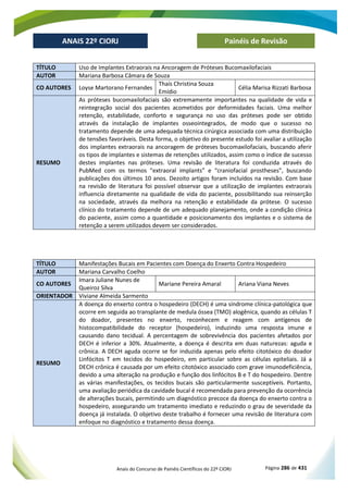 Anais do Concurso de Painéis Científicos do 22º CIORJ Página 286 de 431
ANAIS 22º CIORJ
ANAIS 22º CIORJ Painéis de Revisão
TÍTULO Uso de Implantes Extraorais na Ancoragem de Próteses Bucomaxilofaciais
AUTOR Mariana Barbosa Câmara de Souza
CO AUTORES Loyse Martorano Fernandes
Thaís Christina Souza
Emídio
Célia Marisa Rizzati Barbosa
RESUMO
As próteses bucomaxilofaciais são extremamente importantes na qualidade de vida e
reintegração social dos pacientes acometidos por deformidades faciais. Uma melhor
retenção, estabilidade, conforto e segurança no uso das próteses pode ser obtido
através da instalação de implantes osseointegrados, de modo que o sucesso no
tratamento depende de uma adequada técnica cirúrgica associada com uma distribuição
de tensões favoráveis. Desta forma, o objetivo do presente estudo foi avaliar a utilização
dos implantes extraorais na ancoragem de próteses bucomaxilofaciais, buscando aferir
os tipos de implantes e sistemas de retenções utilizados, assim como o índice de sucesso
destes implantes nas próteses. Uma revisão de literatura foi conduzida através do
PubMed com os termos “extraoral implants” e “craniofacial prostheses”, buscando
publicações dos últimos 10 anos. Dezoito artigos foram incluídos na revisão. Com base
na revisão de literatura foi possível observar que a utilização de implantes extraorais
influencia diretamente na qualidade de vida do paciente, possibilitando sua reinserção
na sociedade, através da melhora na retenção e estabilidade da prótese. O sucesso
clínico do tratamento depende de um adequado planejamento, onde a condição clínica
do paciente, assim como a quantidade e posicionamento dos implantes e o sistema de
retenção a serem utilizados devem ser considerados.
TÍTULO Manifestações Bucais em Pacientes com Doença do Enxerto Contra Hospedeiro
AUTOR Mariana Carvalho Coelho
CO AUTORES
Imara Juliane Nunes de
Queiroz Silva
Mariane Pereira Amaral Ariana Viana Neves
ORIENTADOR Viviane Almeida Sarmento
RESUMO
A doença do enxerto contra o hospedeiro (DECH) é uma síndrome clínica-patológica que
ocorre em seguida ao transplante de medula óssea (TMO) alogênica, quando as células T
do doador, presentes no enxerto, reconhecem e reagem com antígenos de
histocompatibilidade do receptor (hospedeiro), induzindo uma resposta imune e
causando dano tecidual. A percentagem de sobrevivência dos pacientes afetados por
DECH é inferior a 30%. Atualmente, a doença é descrita em duas naturezas: aguda e
crônica. A DECH aguda ocorre se for induzida apenas pelo efeito citotóxico do doador
Linfócitos T em tecidos do hospedeiro, em particular sobre as células epiteliais. Já a
DECH crônica é causada por um efeito citotóxico associado com grave imunodeficiência,
devido a uma alteração na produção e função dos linfócitos B e T do hospedeiro. Dentre
as várias manifestações, os tecidos bucais são particularmente susceptíveis. Portanto,
uma avaliação periódica da cavidade bucal é recomendada para prevenção da ocorrência
de alterações bucais, permitindo um diagnóstico precoce da doença do enxerto contra o
hospedeiro, assegurando um tratamento imediato e reduzindo o grau de severidade da
doença já instalada. O objetivo deste trabalho é fornecer uma revisão de literatura com
enfoque no diagnóstico e tratamento dessa doença.
 